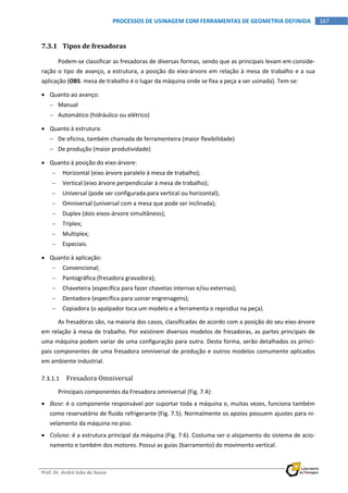  
Prof. Dr. André João de Souza    
167PROCESSOS DE USINAGEM COM FERRAMENTAS DE GEOMETRIA DEFINIDA
 
7.3.1 Tipos de fresadoras 
Podem‐se classificar as fresadoras de diversas formas, sendo que as principais levam em conside‐
ração o tipo de avanço, a estrutura, a posição do eixo‐árvore em relação à mesa de trabalho e a sua 
aplicação (OBS. mesa de trabalho é o lugar da máquina onde se fixa a peça a ser usinada). Tem‐se: 
 Quanto ao avanço: 
 Manual 
 Automático (hidráulico ou elétrico) 
 Quanto à estrutura: 
 De oficina, também chamada de ferramenteira (maior flexibilidade) 
 De produção (maior produtividade) 
 Quanto à posição do eixo‐árvore: 
 Horizontal (eixo árvore paralelo à mesa de trabalho); 
 Vertical (eixo árvore perpendicular à mesa de trabalho); 
 Universal (pode ser configurada para vertical ou horizontal); 
 Omniversal (universal com a mesa que pode ser inclinada); 
 Duplex (dois eixos‐árvore simultâneos); 
 Triplex; 
 Multiplex; 
 Especiais. 
 Quanto à aplicação: 
 Convencional; 
 Pantográfica (fresadora gravadora); 
 Chaveteira (específica para fazer chavetas internas e/ou externas); 
 Dentadora (específica para usinar engrenagens); 
 Copiadora (o apalpador toca um modelo e a ferramenta o reproduz na peça). 
As fresadoras são, na maioria dos casos, classificadas de acordo com a posição do seu eixo‐árvore 
em relação à mesa de trabalho. Por existirem diversos modelos de fresadoras, as partes principais de 
uma máquina podem variar de uma configuração para outra. Desta forma, serão detalhados os princi‐
pais componentes de uma fresadora omniversal de produção e outros modelos comumente aplicados 
em ambiente industrial. 
7.3.1.1 Fresadora Omniversal 
Principais componentes da Fresadora omniversal (Fig. 7.4): 
 Base: é o componente responsável por suportar toda a máquina e, muitas vezes, funciona também 
como reservatório de fluido refrigerante (Fig. 7.5). Normalmente os apoios possuem ajustes para ni‐
velamento da máquina no piso. 
 Coluna: é a estrutura principal da máquina (Fig. 7.6). Costuma ser o alojamento do sistema de acio‐
namento e também dos motores. Possui as guias (barramento) do movimento vertical. 
 