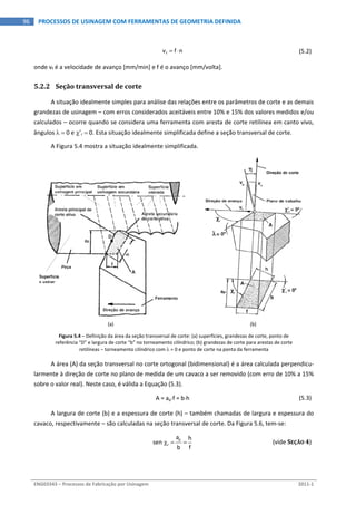  
ENG03343 – Processos de Fabricação por Usinagem  2011‐1  
96  PROCESSOS DE USINAGEM COM FERRAMENTAS DE GEOMETRIA DEFINIDA
  fv f n    (5.2) 
onde vf é a velocidade de avanço [mm/min] e f é o avanço [mm/volta]. 
5.2.2 Seção transversal de corte 
A situação idealmente simples para análise das relações entre os parâmetros de corte e as demais 
grandezas de usinagem – com erros considerados aceitáveis entre 10% e 15% dos valores medidos e/ou 
calculados – ocorre quando se considera uma ferramenta com aresta de corte retilínea em canto vivo, 
ângulos   0 e ’r  0. Esta situação idealmente simplificada define a seção transversal de corte. 
A Figura 5.4 mostra a situação idealmente simplificada. 
(a)  (b) 
Figura 5.4 – Definição da área da seção transversal de corte: (a) superfícies, grandezas de corte, ponto de 
referência “D” e largura de corte “b” no torneamento cilíndrico; (b) grandezas de corte para arestas de corte 
retilíneas – torneamento cilíndrico com  = 0 e ponto de corte na ponta da ferramenta 
A área (A) da seção transversal no corte ortogonal (bidimensional) é a área calculada perpendicu‐
larmente à direção de corte no plano de medida de um cavaco a ser removido (com erro de 10% a 15% 
sobre o valor real). Neste caso, é válida a Equação (5.3). 
  A = apf = bh  (5.3) 
A largura de corte (b) e a espessura de corte (h) – também chamadas de largura e espessura do 
cavaco, respectivamente – são calculadas na seção transversal de corte. Da Figura 5.6, tem‐se: 
    p
r
a h
sen 
b f
  (vide SEÇÃO 4) 
 