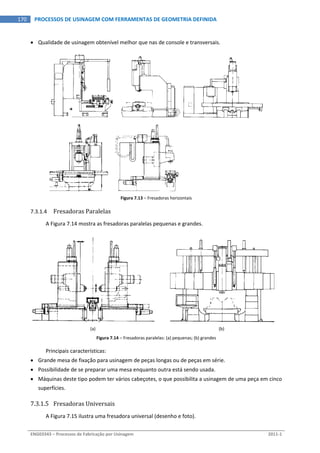  
ENG03343 – Processos de Fabricação por Usinagem  2011‐1  
170  PROCESSOS DE USINAGEM COM FERRAMENTAS DE GEOMETRIA DEFINIDA
 Qualidade de usinagem obtenível melhor que nas de console e transversais. 
 
Figura 7.13 – Fresadoras horizontais 
7.3.1.4 Fresadoras Paralelas 
A Figura 7.14 mostra as fresadoras paralelas pequenas e grandes. 
(a)  (b) 
Figura 7.14 – Fresadoras paralelas: (a) pequenas; (b) grandes 
Principais características: 
 Grande mesa de fixação para usinagem de peças longas ou de peças em série. 
 Possibilidade de se preparar uma mesa enquanto outra está sendo usada. 
 Máquinas deste tipo podem ter vários cabeçotes, o que possibilita a usinagem de uma peça em cinco 
superfícies. 
7.3.1.5 Fresadoras Universais 
A Figura 7.15 ilustra uma fresadora universal (desenho e foto). 
 