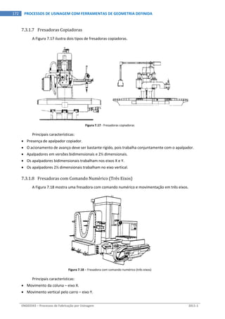  
ENG03343 – Processos de Fabricação por Usinagem  2011‐1  
172  PROCESSOS DE USINAGEM COM FERRAMENTAS DE GEOMETRIA DEFINIDA
7.3.1.7 Fresadoras Copiadoras 
A Figura 7.17 ilustra dois tipos de fresadoras copiadoras. 
 
Figura 7.17 ‐ Fresadoras copiadoras 
Principais características: 
 Presença de apalpador copiador. 
 O acionamento de avanço deve ser bastante rígido, pois trabalha conjuntamente com o apalpador. 
 Apalpadores em versões bidimensionais e 2½ dimensionais. 
 Os apalpadores bidimensionais trabalham nos eixos X e Y. 
 Os apalpadores 2½ dimensionais trabalham no eixo vertical. 
7.3.1.8 Fresadoras com Comando Numérico (Três Eixos) 
A Figura 7.18 mostra uma fresadora com comando numérico e movimentação em três eixos. 
Figura 7.18 – Fresadora com comando numérico (três eixos) 
Principais características: 
 Movimento da coluna – eixo X. 
 Movimento vertical pelo carro – eixo Y. 
 