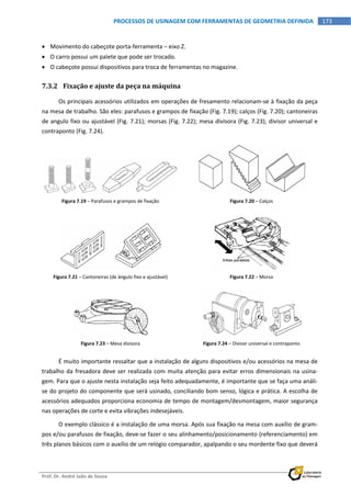  
Prof. Dr. André João de Souza    
173PROCESSOS DE USINAGEM COM FERRAMENTAS DE GEOMETRIA DEFINIDA
 
 Movimento do cabeçote porta‐ferramenta – eixo Z. 
 O carro possui um palete que pode ser trocado. 
 O cabeçote possui dispositivos para troca de ferramentas no magazine. 
7.3.2 Fixação e ajuste da peça na máquina 
Os principais acessórios utilizados em operações de fresamento relacionam‐se à fixação da peça 
na mesa de trabalho. São eles: parafusos e grampos de fixação (Fig. 7.19); calços (Fig. 7.20); cantoneiras 
de angulo fixo ou ajustável (Fig. 7.21); morsas (Fig. 7.22); mesa divisora (Fig. 7.23); divisor universal e 
contraponto (Fig. 7.24). 
Figura 7.19 – Parafusos e grampos de fixação  Figura 7.20 – Calços 
Figura 7.21 – Cantoneiras (de ângulo fixo e ajustável)  Figura 7.22 – Morsa 
Figura 7.23 – Mesa divisora  Figura 7.24 – Divisor universal e contraponto 
É muito importante ressaltar que a instalação de alguns dispositivos e/ou acessórios na mesa de 
trabalho da fresadora deve ser realizada com muita atenção para evitar erros dimensionais na usina‐
gem. Para que o ajuste nesta instalação seja feito adequadamente, é importante que se faça uma análi‐
se do projeto do componente que será usinado, conciliando bom senso, lógica e prática. A escolha de 
acessórios adequados proporciona economia de tempo de montagem/desmontagem, maior segurança 
nas operações de corte e evita vibrações indesejáveis. 
O exemplo clássico é a instalação de uma morsa. Após sua fixação na mesa com auxílio de gram‐
pos e/ou parafusos de fixação, deve‐se fazer o seu alinhamento/posicionamento (referenciamento) em 
três planos básicos com o auxílio de um relógio comparador, apalpando o seu mordente fixo que deverá 
 