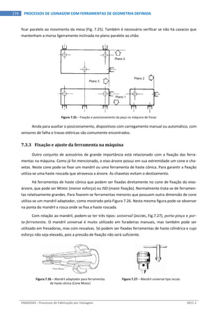  
ENG03343 – Processos de Fabricação por Usinagem  2011‐1  
174  PROCESSOS DE USINAGEM COM FERRAMENTAS DE GEOMETRIA DEFINIDA
ficar paralelo ao movimento da mesa (Fig. 7.25). Também é necessário verificar se não há cavacos que 
mantenham a morsa ligeiramente inclinada no plano paralelo ao chão. 
 
Figura 7.25 – Fixação e posicionamento da peça na máquina de fresar 
Ainda para auxiliar o posicionamento, dispositivos com carregamento manual ou automático, com 
sensores de falha e travas elétricas são comumente encontrados. 
7.3.3 Fixação e ajuste da ferramenta na máquina 
Outro conjunto de acessórios de grande importância está relacionado com a fixação das ferra‐
mentas na máquina. Como já foi mencionado, o eixo‐árvore possui em sua extremidade um cone e cha‐
vetas. Neste cone pode‐se fixar um mandril ou uma ferramenta de haste cônica. Para garantir a fixação 
utiliza‐se uma haste roscada que atravessa a árvore. As chavetas evitam o deslizamento. 
Há ferramentas de haste cônica que podem ser fixadas diretamente no cone de fixação do eixo‐
árvore, que pode ser MORSE (menor esforço) ou ISO (maior fixação). Normalmente trata‐se de ferramen‐
tas relativamente grandes. Para fixarem‐se ferramentas menores que possuem outra dimensão de cone 
utiliza‐se um mandril adaptador, como mostrado pela Figura 7.26. Nesta mesma figura pode‐se observar 
na ponta do mandril a rosca onde se fixa a haste roscada. 
Com relação ao mandril, podem‐se ter três tipos: universal (JACOBS, Fig.7.27), porta­pinça e por­
ta­ferramenta.  O  mandril  universal  é  muito  utilizado  em  furadeiras  manuais,  mas  também  pode  ser 
utilizado em fresadoras, mas com ressalvas. Só podem ser fixadas ferramentas de haste cilíndrica e cujo 
esforço não seja elevado, pois a pressão de fixação não será suficiente. 
 
Figura 7.26 – Mandril adaptador para ferramentas 
de haste cônica (Cone MORSE) 
Figura 7.27 – Mandril universal tipo JACOBS 
Plano 2
Plano 3
Plano 1
Plano 2
 