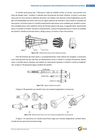  
Prof. Dr. André João de Souza    
175PROCESSOS DE USINAGEM COM FERRAMENTAS DE GEOMETRIA DEFINIDA
 
O mandril porta‐pinça (Fig. 7.28) possui modo de trabalho similar ao JACOBS, mas permite uma 
força de fixação maior. Também é indicado para ferramentas de haste cilíndrica. A pinça é uma peça 
única com um furo central no diâmetro da haste a ser fixada e com diversos cortes longitudinais que lhe 
dão uma flexibilidade de fechar este furo em alguns décimos de milímetro. Este mandril é composto de 
duas partes. A primeira (que é o mandril propriamente dito) possui uma cavidade que receberá a pinça. 
Esta cavidade possui uma superfície cônica de formato igual ao da pinça. A segunda parte, denominada 
porca, é roscada no mandril. Durante o rosqueamento, a pinça é forçada pela porca a entrar na cavidade 
do mandril e, devido ao formato cônico, obriga a pinça a se fechar e fixar à ferramenta. 
 
Figura 7.28 – Mandril porta pinça e dois modelos de pinças 
Para ferramentas de maior porte, e conseqüentemente, maior esforço de usinagem, é necessário 
uma maior garantia de que não haja um deslizamento entre o mandril e a própria ferramenta. Nestes 
casos, o mandril possui chavetas, que podem ser transversais (quando o mandril é curto) ou longitudi‐
nais. A Figura 7.29 apresenta alguns modelos de mandril. 
 
Figura 7.29 – Alguns modelos de mandril 
A Figura 7.30 apresenta um mandril curto com chaveta longitudinal e transversal. 
 
(a)  (b) 
Figura 7.30 – Mandril porta‐fresa curto com chaveta (a) longitudinal; (b) transversal 
A Figura 7.31 apresenta um mandril porta‐fresa longo com chaveta longitudinal, também deno‐
minado de eixo porta‐fresa de haste longa. 
 