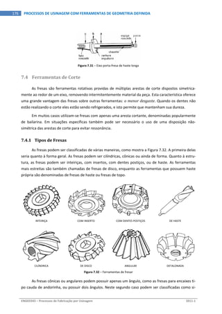  
ENG03343 – Processos de Fabricação por Usinagem  2011‐1  
176  PROCESSOS DE USINAGEM COM FERRAMENTAS DE GEOMETRIA DEFINIDA
Figura 7.31 – Eixo porta‐fresa de haste longa 
7.4 Ferramentas de Corte 
As fresas são ferramentas rotativas providas de múltiplas arestas de corte dispostos simetrica‐
mente ao redor de um eixo, removendo intermitentemente material da peça. Esta característica oferece 
uma grande vantagem das fresas sobre outras ferramentas: o menor desgaste. Quando os dentes não 
estão realizando o corte eles estão sendo refrigerados, e isto permite que mantenham sua dureza. 
Em muitos casos utilizam‐se fresas com apenas uma aresta cortante, denominadas popularmente 
de  bailarina.  Em  situações  específicas  também  pode  ser  necessário  o  uso  de  uma  disposição  não‐
simétrica das arestas de corte para evitar ressonância. 
7.4.1 Tipos de Fresas 
As fresas podem ser classificadas de várias maneiras, como mostra a Figura 7.32. A primeira delas 
seria quanto à forma geral. As fresas podem ser cilíndricas, cônicas ou ainda de forma. Quanto à estru‐
tura, as fresas podem ser inteiriças, com insertos, com dentes postiços, ou de haste. As ferramentas 
mais estreitas são também chamadas de fresas de disco, enquanto as ferramentas que possuem haste 
própria são denominadas de fresas de haste ou fresas de topo. 
 
INTEIRIÇA  COM INSERTO  COM DENTES POSTIÇOS  DE HASTE 
 
CILÍNDRICA  DE DISCO  ANGULAR  DETALONADA 
Figura 7.32 – Ferramentas de fresar 
As fresas cônicas ou angulares podem possuir apenas um ângulo, como as fresas para encaixes ti‐
po cauda de andorinha, ou possuir dois ângulos. Neste segundo caso podem ser classificadas como si‐
 