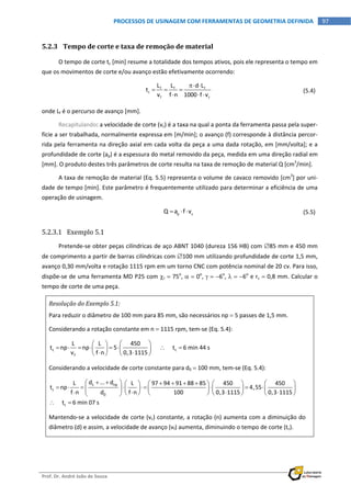  
Prof. Dr. André João de Souza    
97PROCESSOS DE USINAGEM COM FERRAMENTAS DE GEOMETRIA DEFINIDA
 
5.2.3 Tempo de corte e taxa de remoção de material 
O tempo de corte tc [min] resume a totalidade dos tempos ativos, pois ele representa o tempo em 
que os movimentos de corte e/ou avanço estão efetivamente ocorrendo: 
 
f f f
c
f c
L L d L
t
v f n 1000 f v
 
  
  
  (5.4)
onde Lf é o percurso de avanço [mm]. 
Recapitulando: a velocidade de corte (vc) é a taxa na qual a ponta da ferramenta passa pela super‐
fície a ser trabalhada, normalmente expressa em [m/min]; o avanço (f) corresponde à distância percor‐
rida pela ferramenta na direção axial em cada volta da peça a uma dada rotação, em [mm/volta]; e a 
profundidade de corte (ap) é a espessura do metal removido da peça, medida em uma direção radial em 
[mm]. O produto destes três parâmetros de corte resulta na taxa de remoção de material Q [cm3
/min]. 
A taxa de remoção de material (Eq. 5.5) representa o volume de cavaco removido [cm3
] por uni‐
dade de tempo [min]. Este parâmetro é frequentemente utilizado para determinar a eficiência de uma 
operação de usinagem. 
  p cQ a f v     (5.5)
5.2.3.1 Exemplo 5.1 
Pretende‐se obter peças cilíndricas de aço ABNT 1040 (dureza 156 HB) com 85 mm e 450 mm 
de comprimento a partir de barras cilíndricas com 100 mm utilizando profundidade de corte 1,5 mm, 
avanço 0,30 mm/volta e rotação 1115 rpm em um torno CNC com potência nominal de 20 cv. Para isso, 
dispõe‐se de uma ferramenta MD P25 com r  75o
,   0o
,   6o
,   6o
 e r  0,8 mm. Calcular o 
tempo de corte de uma peça. 
Resolução do Exemplo 5.1: 
Para reduzir o diâmetro de 100 mm para 85 mm, são necessários np  5 passes de 1,5 mm. 
Considerando a rotação constante em n  1115 rpm, tem‐se (Eq. 5.4): 
c c
f
L L 450
t np np 5            t 6 min 44 s
v f n 0,3 1115
  
              
 
Considerando a velocidade de corte constante para d0  100 mm, tem‐se (Eq. 5.4): 
1 np
c
0
c
d ... dL L 97 94 91 88 85 450 450
t np 4,55
f n d f n 100 0,3 1115 0,3 1115
     t 6 min 07 s
             
                           
 
 
Mantendo‐se a velocidade de corte (vc) constante, a rotação (n) aumenta com a diminuição do 
diâmetro (d) e assim, a velocidade de avanço (vf) aumenta, diminuindo o tempo de corte (tc). 
 