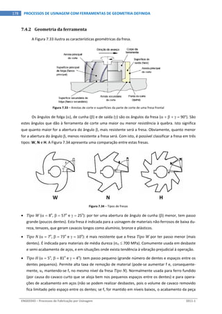  
ENG03343 – Processos de Fabricação por Usinagem  2011‐1  
178  PROCESSOS DE USINAGEM COM FERRAMENTAS DE GEOMETRIA DEFINIDA
7.4.2 Geometria da ferramenta 
A Figura 7.33 ilustra as características geométricas da fresa. 
 
Figura 7.33 – Arestas de corte e superfícies da parte de corte de uma fresa frontal 
Os ângulos de folga (), de cunha () e de saída () são os ângulos da fresa (      90°). São 
estes ângulos que dão à ferramenta de corte uma maior ou menor resistência à quebra. Isto significa 
que quanto maior for a abertura do ângulo , mais resistente será a fresa. Obviamente, quanto menor 
for a abertura do ângulo , menos resistente a fresa será. Com isto, é possível classificar a fresa em três 
tipos: W, N e H. A Figura 7.34 apresenta uma comparação entre estas fresas. 
   
W  N  H 
Figura 7.34 – Tipos de fresas 
 Tipo W (  8o
,   57o
 e   25o
): por ter uma abertura de ângulo de cunha () menor, tem passo 
grande (poucos dentes). Esta fresa é indicada para a usinagem de materiais não‐ferrosos de baixa du‐
reza, tenazes, que geram cavacos longos como alumínio, bronze e plásticos. 
 Tipo N (  7o
,   73o
 e   10o
): é mais resistente que a fresa Tipo W por ter passo menor (mais 
dentes). É indicada para materiais de média dureza (rt  700 MPa). Comumente usada em desbaste 
e semi‐acabamento de aços, e em situações onde exista tendência à vibração prejudicial à operação. 
 Tipo H (  5o
,   81o
 e   4o
): tem passo pequeno (grande número de dentes e espaços entre os 
dentes pequenos). Permite alta taxa de remoção de material (pode‐se aumentar f e, consequente‐
mente, vf, mantendo‐se fz no mesmo nível da fresa Tipo N). Normalmente usada para ferro fundido 
(por causa do cavaco curto que se aloja bem nos pequenos espaços entre os dentes) e para opera‐
ções de acabamento em aços (não se podem realizar desbastes, pois o volume de cavaco removido 
fica limitado pelo espaço entre os dentes; se fz for mantido em níveis baixos, o acabamento da peça 
 