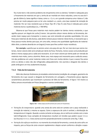  
Prof. Dr. André João de Souza    
179PROCESSOS DE USINAGEM COM FERRAMENTAS DE GEOMETRIA DEFINIDA
 
fica muito bom e não existirá problema de entupimento entre os dentes). Também é adequada para 
o fresamento de materiais em que vc tenha de ser mantida em níveis reduzidos, como no caso de li‐
gas de titânio (vc baixa significa n baixa; como vf  fzzn, um z grande compensa uma n baixa e fz não 
precisa ser muito pequeno para se ter uma razoável vf e, assim, uma taxa razoável de remoção de 
material). Por ser mais resistente que as fresas Tipo W e Tipo N, esta fresa é indicada para usinar 
materiais duros e quebradiços (rt > 700 MPa). 
Observa‐se que fresas para materiais mais macios podem ter dentes menos resistentes, o que 
significa possuir um ângulo de cunha  menor. Isto permite colocar menos dentes na ferramenta, dei‐
xando maior espaço para transportar o cavaco, que será removido em grandes quantidades. Em uma 
fresa para materiais de alta dureza, cada dente remove pouco material. Desta forma, é necessário que a 
fresa possua muitos dentes para que, em uma volta, remova uma quantidade significativa de material. 
Além disto, os dentes deverão ter um ângulo  maior para lhes conferir maior resistência. 
Por exemplo, suponha que se precise usinar uma peça de aço. Por ser mais duro que outros ma‐
teriais, menor volume dele será cortado por dente da fresa. Portanto, menos cavaco será produzido por 
dente e menos espaço para a saída será necessário. Já um maior volume por dente pode ser retirado de 
materiais mais moles, como o alumínio. Neste caso, mais espaço será necessário para a saída de cavaco. 
Um dos problemas em usinar materiais moles com fresa com muitos dentes é que o cavaco fica preso 
entre os dentes e estes não são refrigerados adequadamente. Isto acarreta o desgaste dos dentes e 
pode ainda gerar um mau acabamento da peça. 
7.4.3 Vida da ferramenta 
Além dos diversos fenômenos já estudados anteriormente (condições de usinagem, geometria da 
ferramenta  etc.)  que  causam  o  desgaste  da  ferramenta  em  usinagem,  o  fresamento  possui  algumas 
características peculiares que incentivam o processo de falha da ferramenta. A Figura 7.35 mostra as 
falhas comuns encontradas em fresas (desgastes e avarias combinadas). 
Figura 7.35 – Falhas típicas da ferramenta de corte em fresamento 
 Variações da temperatura: quando uma aresta de corte está em contato com a peça realizando a 
remoção de material, a mesma se aquece. Como a espessura de corte é variável, a distribuição de 
temperaturas é irregular. Quando a aresta cortante sai da peça, ela se resfria em contato com o meio 
lubrirrefrigerante. Essas variações de temperatura resultam em tensões que podem causar trincas 
(ou fissuras) térmicas. Estas avarias ocorrem perpendicularmente à aresta de corte (Fig. 7.36a). 
 Variação dos esforços mecânicos: no momento da entrada da ferramenta, a aresta de corte sofre um 
impacto, pois as forças de corte crescem rapidamente e depois variam conforme a direção e espes‐
 