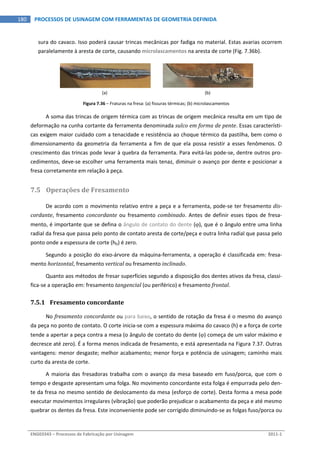  
ENG03343 – Processos de Fabricação por Usinagem  2011‐1  
180  PROCESSOS DE USINAGEM COM FERRAMENTAS DE GEOMETRIA DEFINIDA
sura do cavaco. Isso poderá causar trincas mecânicas por fadiga no material. Estas avarias ocorrem 
paralelamente à aresta de corte, causando microlascamentos na aresta de corte (Fig. 7.36b). 
 
(a)  (b) 
Figura 7.36 – Fraturas na fresa: (a) fissuras térmicas; (b) microlascamentos 
A soma das trincas de origem térmica com as trincas de origem mecânica resulta em um tipo de 
deformação na cunha cortante da ferramenta denominada sulco em forma de pente. Essas característi‐
cas exigem maior cuidado com a tenacidade e resistência ao choque térmico da pastilha, bem como o 
dimensionamento da geometria da ferramenta a fim de que ela possa resistir a esses fenômenos. O 
crescimento das trincas pode levar à quebra da ferramenta. Para evitá‐las pode‐se, dentre outros pro‐
cedimentos, deve‐se escolher uma ferramenta mais tenaz, diminuir o avanço por dente e posicionar a 
fresa corretamente em relação à peça. 
7.5 Operações de Fresamento 
De acordo com o movimento relativo entre a peça e a ferramenta, pode‐se ter fresamento dis­
cordante, fresamento concordante ou fresamento combinado. Antes de definir esses tipos de fresa‐
mento, é importante que se defina o ângulo de contato do dente (), que é o ângulo entre uma linha 
radial da fresa que passa pelo ponto de contato aresta de corte/peça e outra linha radial que passa pelo 
ponto onde a espessura de corte (hD) é zero. 
Segundo a posição do eixo‐árvore da máquina‐ferramenta, a operação é classificada em: fresa‐
mento horizontal, fresamento vertical ou fresamento inclinado. 
Quanto aos métodos de fresar superfícies segundo a disposição dos dentes ativos da fresa, classi‐
fica‐se a operação em: fresamento tangencial (ou periférico) e fresamento frontal. 
7.5.1 Fresamento concordante 
No fresamento concordante ou para baixo, o sentido de rotação da fresa é o mesmo do avanço 
da peça no ponto de contato. O corte inicia‐se com a espessura máxima do cavaco (h) e a força de corte 
tende a apertar a peça contra a mesa (o ângulo de contato do dente () começa de um valor máximo e 
decresce até zero). É a forma menos indicada de fresamento, e está apresentada na Figura 7.37. Outras 
vantagens: menor desgaste; melhor acabamento; menor força e potência de usinagem; caminho mais 
curto da aresta de corte. 
A  maioria  das  fresadoras trabalha  com  o  avanço  da  mesa  baseado  em  fuso/porca,  que  com  o 
tempo e desgaste apresentam uma folga. No movimento concordante esta folga é empurrada pelo den‐
te da fresa no mesmo sentido de deslocamento da mesa (esforço de corte). Desta forma a mesa pode 
executar movimentos irregulares (vibração) que poderão prejudicar o acabamento da peça e até mesmo 
quebrar os dentes da fresa. Este inconveniente pode ser corrigido diminuindo‐se as folgas fuso/porca ou 
 