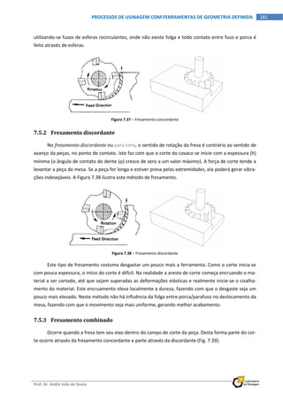  
Prof. Dr. André João de Souza    
181PROCESSOS DE USINAGEM COM FERRAMENTAS DE GEOMETRIA DEFINIDA
 
utilizando‐se fusos de esferas recirculantes, onde não existe folga e todo contato entre fuso e porca é 
feito através de esferas. 
 
Figura 7.37 – Fresamento concordante 
7.5.2 Fresamento discordante 
No fresamento discordante ou para cima, o sentido de rotação da fresa é contrário ao sentido de 
avanço da peças, no ponto de contato. Isto faz com que o corte do cavaco se inicie com a espessura (h) 
mínima (o ângulo de contato do dente () cresce de zero a um valor máximo). A força de corte tende a 
levantar a peça da mesa. Se a peça for longa e estiver presa pelas extremidades, ela poderá gerar vibra‐
ções indesejáveis. A Figura 7.38 ilustra este método de fresamento. 
   
Figura 7.38 – Fresamento discordante 
Este tipo de fresamento costuma desgastar um pouco mais a ferramenta. Como o corte inicia‐se 
com pouca espessura, o início do corte é difícil. Na realidade a aresta de corte começa encruando o ma‐
terial a ser cortado, até que sejam superadas as deformações elásticas e realmente inicie‐se o cisalha‐
mento do material. Este encruamento eleva localmente a dureza, fazendo com que o desgaste seja um 
pouco mais elevado. Neste método não há influência da folga entre porca/parafuso no deslocamento da 
mesa, fazendo com que o movimento seja mais uniforme, gerando melhor acabamento. 
7.5.3 Fresamento combinado 
Ocorre quando a fresa tem seu eixo dentro do campo de corte da peça. Desta forma parte do cor‐
te ocorre através da fresamento concordante e parte através da discordante (Fig. 7.39). 
 