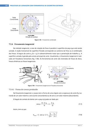  
ENG03343 – Processos de Fabricação por Usinagem  2011‐1  
182  PROCESSOS DE USINAGEM COM FERRAMENTAS DE GEOMETRIA DEFINIDA
Figura 7.39 – Fresamento combinado 
7.5.4 Fresamento tangencial 
No método tangencial, o eixo de rotação da fresa é paralelo à superfície da peça que está sendo 
usinada. A seção transversal da superfície fresada corresponde ao contorno da fresa ou à combinação 
das fresas. A largura de corte ap (b  ap) é substancialmente maior que a penetração de trabalho ae. A 
superfície usinada é gerada pela aresta principal de corte. Usualmente, o fresamento tangencial é reali‐
zado em fresadoras horizontais (Fig. 7.40). As ferramentas de corte são chamadas de fresas de disco, 
fresas cilíndricas ou fresas tangenciais. 
 
Figura 7.40 – Fresamento tangencial em fresadora horizontal 
7.5.4.1 Forma do cavaco produzido 
No fresamento tangencial, o cavaco tem a forma de uma vírgula com a espessura de corte (hD) va‐
riando de um valor máximo a zero (corte concordante) ou de zero a um valor máximo (discordante). 
O ângulo de contato do dente com a peça () pode ser dado por: 
  e eD 2 a 2 a
cos 1
D D
  
      (7.7)
Assim, tem‐se que: 
 
2
e e
Dmax z z
a a
h f sen  2 f
D D
 
       
 
  (7.8)
 