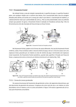  
Prof. Dr. André João de Souza    
183PROCESSOS DE USINAGEM COM FERRAMENTAS DE GEOMETRIA DEFINIDA
 
7.5.5 Fresamento frontal 
No método frontal, o eixo de rotação é perpendicular à superfície da peça. A superfície fresada é 
plana, sem qualquer relação com o contorno dos dentes. Ela é caracterizada pelas raias de usinagem 
deixadas pelos dentes, de acordo com o avanço por volta f e por dente fz. A penetração de trabalho ae é 
substancialmente maior que a profundidade de corte ap. Pela sua alta produtividade, deve ser preferida 
sempre que possível. Em geral, o fresamento frontal é realizado em fresadoras verticais (Fig. 7.41). As 
ferramentas de corte são chamadas de fresas de topo ou fresas frontais. 
 
Figura 7.41 – Fresamento frontal em fresadora vertical 
No fresamento frontal, podem‐se ter formas de cavaco diferentes. No caso do fresamento frontal 
simétrico, onde a fresa se desloca sobre o eixo de simetria da peça, tem‐se o início do cavaco com uma 
espessura inicial, passando por um máximo no eixo de simetria da peça e terminando com espessura 
inicial novamente. No fresamento frontal assimétrico, quando toda superfície é fresada com fresas de 
facear, a espessura de corte se inicia em um mínimo e termina em um máximo (Fig. 7.42). 
 
     
(a)  (b)  (c)  (d) 
Figura 7.42 – Tipos de fresamento frontal: (a) simétrico tipo rasgo; (b) simétrico tipo faceamento; (c) assimétrico 
com toda a superfície sendo fresada; (d) assimétrico com parte da superfície sendo fresada 
7.5.5.1 Forma do cavaco produzido 
Os cavacos do processo de fresamento são geralmente curtos e de segmentos descontínuos, que 
são decorrentes da geometria do processo. A espessura de corte varia de zero a um máximo no corte 
discordante e de um máximo a zero no corte concordante. A Figura 7.43 mostra a geometria de um ca‐
vaco para fresamento concordante. 
 