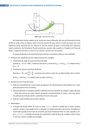  
ENG03343 – Processos de Fabricação por Usinagem  2011‐1  
184  PROCESSOS DE USINAGEM COM FERRAMENTAS DE GEOMETRIA DEFINIDA
Figura 7.43 – Geometria do cavaco 
No fresamento frontal, podem‐se ter formas de cavaco diferentes. No caso do fresamento frontal 
simétrico, onde a fresa se desloca sobre o eixo de simetria da peça, tem‐se o início do cavaco com uma 
espessura inicial, passando por um máximo no eixo de simetria da peça e terminando com espessura 
inicial novamente. No fresamento frontal assimétrico, quando toda superfície é fresada com fresas de 
facear, a espessura de corte se inicia em um mínimo e termina em um máximo. 
O cavaco produzido no fresamento frontal simétrico e assimétrico pode ser assim definido: 
 Simétrico em relação ao eixo de simetria da peça em usinagem: 
 Fresamento de rasgo ou canal com fresas de topo 
Quando ae  D e   180°, a espessura de corte hD cresce de hDmin  0 a hDmax  fz e depois volta a 
hDmin  0. 
 Fresamento comum com fresas de facear 
Quando ae  D e  ea
sen
2 D
 
 
 
, a espessura de corte hD cresce de um determinado valor na entra‐
da (hDmin  0) a hDmax  fz e depois volta ao valor inicial hDmin. 
 Assimétrico com fresas de facear: 
 Pode ser concordante (se a maior parte da espessura for decrescente) ou discordante (se a maior 
parte da espessura for crescente). 
 Este procedimento é vantajoso quando o diâmetro da fresa é grande em relação à largura da peça 
– neste caso, tem‐se um maior número de dentes simultaneamente no corte, e com isso, meno‐
res esforços de corte por dente e, portanto, um corte mais suave. 
 Pode ser usado também para se fazer rebaixos. 
 Observações: 
 A direção das forças radiais de corte no corte simétrico variará à medida que a aresta cortante 
penetrar na peça, o que poderá levar a vibrações e à quebra prematura da mesma. O problema é 
minimizado quando se tem mais de um dente que atua simultaneamente no corte. Quando o cor‐
te é assimétrico, a variação da direção da componente radial da força de usinagem é bem menor 
e, com isso, menor a tendência à vibração. 
0
D
2
hmax
vc
f
l
 