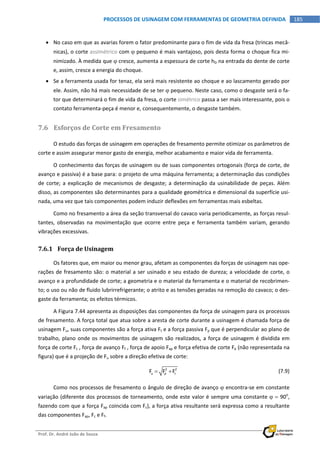  
Prof. Dr. André João de Souza    
185PROCESSOS DE USINAGEM COM FERRAMENTAS DE GEOMETRIA DEFINIDA
 
 No caso em que as avarias forem o fator predominante para o fim de vida da fresa (trincas mecâ‐
nicas), o corte assimétrico com  pequeno é mais vantajoso, pois desta forma o choque fica mi‐
nimizado. À medida que  cresce, aumenta a espessura de corte hD na entrada do dente de corte 
e, assim, cresce a energia do choque. 
 Se a ferramenta usada for tenaz, ela será mais resistente ao choque e ao lascamento gerado por 
ele. Assim, não há mais necessidade de se ter  pequeno. Neste caso, como o desgaste será o fa‐
tor que determinará o fim de vida da fresa, o corte simétrico passa a ser mais interessante, pois o 
contato ferramenta‐peça é menor e, consequentemente, o desgaste também. 
7.6 Esforços de Corte em Fresamento 
O estudo das forças de usinagem em operações de fresamento permite otimizar os parâmetros de 
corte e assim assegurar menor gasto de energia, melhor acabamento e maior vida de ferramenta.  
O conhecimento das forças de usinagem ou de suas componentes ortogonais (força de corte, de 
avanço e passiva) é a base para: o projeto de uma máquina ferramenta; a determinação das condições 
de corte; a explicação de mecanismos de desgaste; a determinação da usinabilidade de  peças. Além 
disso, as componentes são determinantes para a qualidade geométrica e dimensional da superfície usi‐
nada, uma vez que tais componentes podem induzir deflexões em ferramentas mais esbeltas. 
Como no fresamento a área da seção transversal do cavaco varia periodicamente, as forças resul‐
tantes,  observadas  na  movimentação  que  ocorre  entre  peça  e  ferramenta  também  variam,  gerando 
vibrações excessivas. 
7.6.1 Força de Usinagem 
Os fatores que, em maior ou menor grau, afetam as componentes da forças de usinagem nas ope‐
rações de fresamento são: o material a ser usinado e seu estado de dureza; a velocidade de corte, o 
avanço e a profundidade de corte; a geometria e o material da ferramenta e o material de recobrimen‐
to; o uso ou não de fluido lubrirrefrigerante; o atrito e as tensões geradas na remoção do cavaco; o des‐
gaste da ferramenta; os efeitos térmicos. 
A Figura 7.44 apresenta as disposições das componentes da força de usinagem para os processos 
de fresamento. A força total que atua sobre a aresta de corte durante a usinagem é chamada força de 
usinagem Fu, suas componentes são a força ativa Ft e a força passiva Fp que é perpendicular ao plano de 
trabalho, plano onde os movimentos de usinagem são realizados, a força de usinagem é dividida em 
força de corte Fc , força de avanço Ff , força de apoio Fap e força efetiva de corte Fe (não representada na 
figura) que é a projeção de Fu sobre a direção efetiva de corte: 
  2 2
u p tF F F    (7.9) 
Como nos processos de fresamento o ângulo de direção de avanço  encontra‐se em constante 
variação (diferente dos processos de torneamento, onde este valor é sempre uma constante   90o
, 
fazendo com que a força Fap coincida com Fc), a força ativa resultante será expressa como a resultante 
das componentes Fap, Fc e Ff. 
 