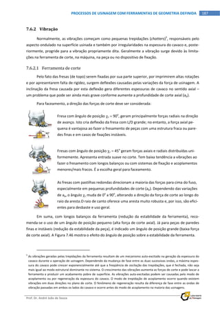  
Prof. Dr. André João de Souza    
187PROCESSOS DE USINAGEM COM FERRAMENTAS DE GEOMETRIA DEFINIDA
 
7.6.2 Vibração 
Normalmente, as vibrações começam como pequenas trepidações (chatters)5
, responsáveis pelo 
aspecto ondulado na superfície usinada e também por irregularidades na espessura do cavaco e, poste‐
riormente, progride para a vibração propriamente dita. Geralmente a vibração surge devido às limita‐
ções na ferramenta de corte, na máquina, na peça ou no dispositivo de fixação. 
7.6.2.1 Ferramenta de corte 
Pelo fato das fresas (de topo) serem fixadas por sua parte superior, por imprimirem altas rotações 
e por apresentarem falta de rigidez, surgem deflexões causadas pelas variações da força de usinagem. A 
inclinação da fresa causada por esta deflexão gera diferentes espessuras de cavaco no sentido axial – 
um problema que pode ser ainda mais grave conforme aumente a profundidade de corte axial (ap). 
Para faceamento, a direção das forças de corte deve ser considerada: 
 
Fresa com ângulo de posição r  90o
, geram principalmente forças radiais na direção 
de avanço. Isto cria deflexão da fresa com L/D grande; no entanto, a força axial pe‐
quena é vantajosa ao fazer o fresamento de peças com uma estrutura fraca ou pare‐
des finas e em casos de fixações instáveis. 
 
Fresas com ângulo de posição r  45o
 geram forças axiais e radiais distribuídas uni‐
formemente. Apresenta entrada suave no corte. Tem baixa tendência a vibrações ao 
fazer o fresamento com longos balanços ou com sistemas de fixação e acoplamentos 
menores/mais fracos. É a escolha geral para faceamento. 
 
As fresas com pastilhas redondas direcionam a maioria das forças para cima do fuso, 
especialmente em pequenas profundidades de corte (ap). Dependendo das variações 
de ap, o ângulo r muda de 0o
 a 90o
, alterando a direção da força de corte ao longo do 
raio da aresta.O raio de canto oferece uma aresta muito robusta e, por isso, são efici‐
entes para desbaste e uso geral. 
Em  suma,  com  longos  balanços  da  ferramenta  (redução  da  estabilidade  da  ferramenta),  reco‐
menda‐se o uso de um ângulo de posição pequeno (alta força de corte axial). Já para peças de paredes 
finas e instáveis (redução da estabilidade da peça), é indicado um ângulo de posição grande (baixa força 
de corte axial). A Figura 7.46 mostra o efeito do ângulo de posição sobre a estabilidade da ferramenta. 
                                                            
5
 As vibrações geradas pelas trepidações da ferramenta resultam de um mecanismo auto‐excitado na geração da espessura do 
cavaco durante a operação de usinagem. Dependendo da mudança de fase entre as duas sucessivas ondas, a máxima espes‐
sura do cavaco pode crescer exponencialmente até que a freqüência de oscilação das trepidações, que é fechada, não seja 
mais igual ao modo estrutural dominante no sistema. O crescimento das vibrações aumenta as forças de corte e pode lascar a 
ferramenta e produzir um acabamento pobre de superfície. As vibrações auto‐excitadas podem ser causadas pelo modo de 
acoplamento ou por regeneração da espessura do cavaco. O modo de trepidação de acoplamento ocorre quando existem 
vibrações em duas direções no plano de corte. O fenômeno de regeneração resulta da diferença de fase entre as ondas de 
vibração passadas em ambos os lados do cavaco e ocorre antes do modo de acoplamento na maioria das usinagens. 
 