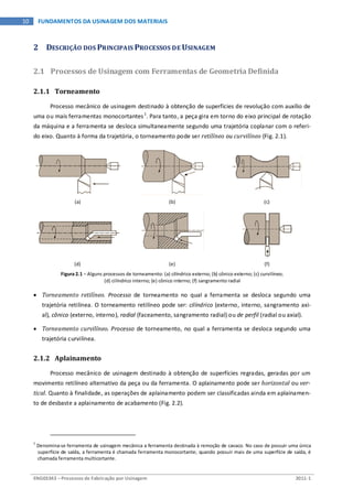 ENG03343 – Processos de Fabricação por Usinagem 2011-1
10 FUNDAMENTOS DA USINAGEM DOS MATERIAIS
2 DESCRIÇÃO DOS PRINCIPAIS PROCESSOS DE USINAGEM
2.1 Processos de Usinagem com Ferramentas de Geometria Definida
2.1.1 Torneamento
Processo mecânico de usinagem destinado à obtenção de superfícies de revolução com auxílio de
uma ou mais ferramentas monocortantes1
. Para tanto, a peça gira em torno do eixo principal de rotação
da máquina e a ferramenta se desloca simultaneamente segundo uma trajetória coplanar com o referi-
do eixo. Quanto à forma da trajetória, o torneamento pode ser retilíneo ou curvilíneo (Fig. 2.1).
(a) (b) (c)
(d) (e) (f)
Figura 2.1 – Alguns processos de torneamento: (a) cilíndrico externo; (b) cônico externo; (c) curvilíneo;
(d) cilíndrico interno; (e) cônico interno; (f) sangramento radial
• Torneamento retilíneo. Processo de torneamento no qual a ferramenta se desloca segundo uma
trajetória retilínea. O torneamento retilíneo pode ser: cilíndrico (externo, interno, sangramento axi-
al), cônico (externo, interno), radial (faceamento, sangramento radial) ou de perfil (radial ou axial).
• Torneamento curvilíneo. Processo de torneamento, no qual a ferramenta se desloca segundo uma
trajetória curvilínea.
2.1.2 Aplainamento
Processo mecânico de usinagem destinado à obtenção de superfícies regradas, geradas por um
movimento retilíneo alternativo da peça ou da ferramenta. O aplainamento pode ser horizontal ou ver-
tical. Quanto à finalidade, as operações de aplainamento podem ser classificadas ainda em aplainamen-
to de desbaste a aplainamento de acabamento (Fig. 2.2).
1
Denomina-se ferramenta de usinagem mecânica a ferramenta destinada à remoção de cavaco. No caso de possuir uma única
superfície de saída, a ferramenta é chamada ferramenta monocortante; quando possuir mais de uma superfície de saída, é
chamada ferramenta multicortante.
 
