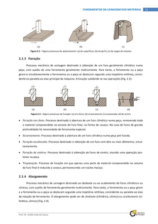 Prof. Dr. André João de Souza
11FUNDAMENTOS DA USINAGEM DOS MATERIAIS
(a) (b) (c)
Figura 2.2 – Alguns processos de aplainamento: (a) de superfícies; (b) de perfis;(c) de rasgos de chaveta
2.1.3 Furação
Processo mecânico de usinagem destinado à obtenção de um furo geralmente cilíndrico numa
peça, com auxílio de uma ferramenta geralmente multicortante. Para tanto, a ferramenta ou a peça
giram e simultaneamente a ferramenta ou a peça se deslocam segundo uma trajetória retilínea, coinci-
dente ou paralela ao eixo principal da máquina. A furação subdivide-se nas operações (Fig. 2.3):
(a) (b) (c) (d)
Figura 2.3 – Alguns processos de furação: (a) em cheio; (b) escareamento; (c) escalonada; (d) de centro
• Furação em cheio. Processo destinado à abertura de um furo cilíndrico numa peça, removendo todo
o material compreendido no volume do furo final, na forma de cavaco. No caso de furos de grande
profundidade há necessidade de ferramenta especial.
• Escareamento. Processo destinado à abertura de um furo cilíndrico numa peça pré-furada.
• Furação escalonada. Processo destinado à obtenção de um furo com dois ou mais diâmetros, simul-
taneamente.
• Furação de centros. Processo destinado à obtenção de furos de centro, visando uma operação pos-
terior na peça.
• Trepanação. Processo de furação em que apenas uma parte de material compreendido no volume
do furo final é reduzida a cavaco, permanecendo um núcleo maciço.
2.1.4 Alargamento
Processo mecânico de usinagem destinado ao desbaste ou ao acabamento de furos cilíndricos ou
cônicos, com auxílio de ferramenta geralmente multicortante. Para tanto, a ferramenta ou a peça giram
e a ferramenta ou a peça se deslocam segundo uma trajetória retilínea, coincidente ou paralela ao eixo
de rotação da ferramenta. O alargamento pode ser de desbaste (cilíndrico, cônico) ou acabamento (ci-
líndrico, cônico) (Fig. 2.4).
 