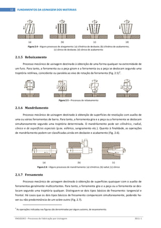ENG03343 – Processos de Fabricação por Usinagem 2011-1
12 FUNDAMENTOS DA USINAGEM DOS MATERIAIS
(a) (b) (c) (d)
Figura 2.4 – Alguns processos de alargamento: (a) cilíndrico de desbaste; (b) cilíndrico de acabamento;
(c) cônico de desbaste; (d) cônico de acabamento
2.1.5 Rebaixamento
Processo mecânico de usinagem destinado à obtenção de uma forma qualquer na extremidade de
um furo. Para tanto, a ferramenta ou a peça giram e a ferramenta ou a peça se deslocam segundo uma
trajetória retilínea, coincidente ou paralela ao eixo de rotação da ferramenta (Fig. 2.5)2
.
Figura 2.5 – Processos de rebaixamento
2.1.6 Mandrilamento
Processo mecânico de usinagem destinado à obtenção de superfícies de revolução com auxílio de
uma ou várias ferramentas de barra. Para tanto, a ferramenta gira e a peça ou a ferramenta se deslocam
simultaneamente segundo uma trajetória determinada. O mandrilamento pode ser cilíndrico, radial,
cônico e de superfícies especiais (p.ex. esférico, sangramento etc.). Quanto à finalidade, as operações
de mandrilamento podem ser classificadas ainda em desbaste e acabamento (Fig. 2.6).
(a) (b) (c)
Figura 2.6 – Alguns processos de mandrilamento: (a) cilíndrico; (b) radial; (c) cônico
2.1.7 Fresamento
Processo mecânico de usinagem destinado à obtenção de superfícies quaisquer com o auxílio de
ferramentas geralmente multicortantes. Para tanto, a ferramenta gira e a peça ou a ferramenta se des-
locam segundo uma trajetória qualquer. Distinguem-se dois tipos básicos de fresamento: tangencial e
frontal. Há casos que os dois tipos básicos de fresamento comparecem simultaneamente, podendo ha-
ver ou não predominância de um sobre outro (Fig. 2.7).
2
As operações indicadas nas figuras são denominadas por alguns autores, de escareamento.
 