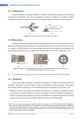 ENG03343 – Processos de Fabricação por Usinagem 2011-1
14 FUNDAMENTOS DA USINAGEM DOS MATERIAIS
2.1.9 Brochamento
Processo mecânico de usinagem destinado à obtenção de superfícies quaisquer com auxílio de
ferramentas multicortantes. Para tanto, a ferramenta ou a peça se deslocam em trajetória retilínea,
coincidente ou paralela ao eixo da ferramenta. O brochamento pode ser interno ou externo (Fig. 2.9).
(a) (b)
Figura 2.9 – Processos de brochamento: (a) interno; (b) externo
2.1.10Roscamento
Processo mecânico de usinagem destinado à obtenção de filetes, por meio da abertura de um ou
vários sulcos helicoidais de passo uniforme, em superfícies cilíndricas ou cônicas de revolução. Para tan-
to, a peça ou a ferramenta gira e uma delas se desloca simultaneamente segundo uma trajetória retilí-
nea paralela ou inclinada ao eixo de rotação. O roscamento pode ser interno ou externo (Fig. 2.10).
(a) (b) (c)
Figura 2.10 – Alguns processos de roscamento: (a) externo com ferramenta de perfil único; (b) interno com
ferramenta de perfil múltiplo; (c) interno com macho
2.2 Processos de Usinagem com Ferramentas de Geometria Não-Definida
2.2.1 Retificação
Processo de usinagem destinado à obtenção de superfícies com auxílio de ferramenta abrasiva de
revolução3
• Retificação tangencial. Processo de retificação executado com a superfície de revolução da ferra-
menta. Pode ser: cilíndrica (externa ou interna, de revolução ou não, com diferentes avanços da fer-
ramenta ou da peça); cônica (externa ou interna, com diferentes avanços da ferramenta ou da peça);
de perfis; plana; sem centros (com avanço longitudinal da peça ou radial do rebolo).
. Para tanto, a ferramenta gira e a peça ou a ferramenta se desloca segundo uma trajetória
determinada, podendo a peça girar ou não. A retificação pode ser tangencial ou frontal (Fig. 2.11).
3
Denomina-se de usinagem por abrasão ao processo mecânico de usinagem no qual são empregados abrasivos ligados ou
soltos. Segundo a Norma ABNT PB26, ferramenta abrasiva é aquela constituída de grãos abrasivos ligados por aglutinante,
com formas a dimensões definidas. A ferramenta abrasiva com a forma de superfície de revolução adaptável a um eixo, E de-
nominada rebolo abrasivo. Não são considerados rebolos abrasivos rodas ou discos de metal, madeira, tecido, papel, tendo
uma ou várias camadas de abrasivos na superfície.
 