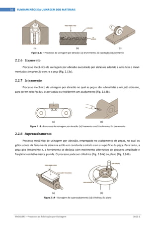 ENG03343 – Processos de Fabricação por Usinagem 2011-1
16 FUNDAMENTOS DA USINAGEM DOS MATERIAIS
(a) (b) (c)
Figura 2.12 – Processos de usinagem por abrasão: (a) brunimento; (b) lapidação; (c) polimento
2.2.6 Lixamento
Processo mecânico de usinagem por abrasão executado por abrasivo aderido a uma tela e movi-
mentado com pressão contra a peça (Fig. 2.13a).
2.2.7 Jateamento
Processo mecânico de usinagem por abrasão no qual as peças são submetidas a um jato abrasivo,
para serem rebarbadas, asperizadas ou receberem um acabamento (Fig. 2.13b).
(a) (b)
Figura 2.13 – Processos de usinagem por abrasão: (a) lixamento com fita abrasiva; (b) jateamento
2.2.8 Superacabamento
Processo mecânico de usinagem por abrasão, empregado no acabamento de peças, no qual os
grãos ativos da ferramenta abrasiva estão em constante contato com a superfície da peça. Para tanto, a
peça gira lentamente e, a ferramenta se desloca com movimento alternativo de pequena amplitude e
freqüência relativamente grande. O processo pode ser cilíndrico (Fig. 2.14a) ou plano (Fig. 2.14b).
(a) (b)
Figura 2.14 – Usinagem de superacabamento: (a) cilíndrico; (b) plano
 