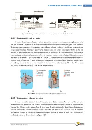 Prof. Dr. André João de Souza
19FUNDAMENTOS DA USINAGEM DOS MATERIAIS
(a) (b)
Figura 2.18 – Usinagem eletroquímica, ferramenta e peça: (a) a ser usinada; (b) já usinada
2.3.4 Usinagem por eletroerosão
Processo de usinagem não convencional que utiliza energia termelétrica na remoção de material
em que a fusão e a vaporização do material usinado formam os mecanismos principais. É um processo
de usinagem por descargas elétricas para a geração de orifícios, ranhuras e cavidades, geralmente de
pequenas dimensões. A remoção de material é ocasionada por faíscas elétricas incidentes a alta fre-
quência. A descarga de faíscas é produzida por pulsação controlada de corrente contínua entre a peça-
obra (eletrodo positivo) e a ferramenta (eletrodo negativo) imersas em um fluido dielétrico ionizado. A
distância da ferramenta à peça varia entre 10 e 50 µm. O fluido dielétrico serve como condutor da faísca
e como meio refrigerante. O perfil do eletrodo corresponde à contraforma do detalhe a ser obtido na
peça. Este processo aplica-se bem a materiais de elevada dureza e baixa usinabilidade. Há dois proces-
sos básicos de eletroerosão (Fig. 2.19): a fio e por penetração.
(a) (b)
Figura 2.19 – Usinagem por eletroerosão: (a) a fio; (b) por imersão
2.3.5 Usinagem por feixe de elétrons
Processo baseado na energia termelétrica para remoção de material. Para tanto, utiliza um feixe
de elétrons a alta velocidade, que atua no vácuo, provocando a vaporização do metal da peça-obra pelo
choque dos elétrons contra a superfície da peça-obra. O processo se aplica à confecção de pequenos
orifícios e cavidades. Os componentes básicos, presentes em todas as máquinas de feixe de elétrons,
são: canhão emissor de elétrons, lentes de focalização e sistema de ajuste de foco. Estes componentes
estão alojados numa câmara de vácuo, Figura 2.20.
 