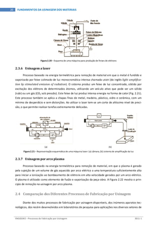 ENG03343 – Processos de Fabricação por Usinagem 2011-1
20 FUNDAMENTOS DA USINAGEM DOS MATERIAIS
Figura 2.20 – Esquema de uma máquina para produção de feixes de elétrons
2.3.6 Usinagem a laser
Processo baseado na energia termelétrica para remoção de material em que o metal é fundido e
vaporizado por feixe colimado de luz monocromática intensa chamada LASER (do inglês light amplifica-
tion by stimulated emission of radiation). O sistema produz um feixe de luz concentrado, obtido por
excitação dos elétrons de determinados átomos, utilizando um veículo ativo que pode ser um sólido
(rubi) ou um gás (CO2 sob pressão). Este feixe de luz produz intensa energia na forma de calor (Fig. 2.21).
Este processo também se aplica a chapas finas de metal, madeira, plástico, vidro e cerâmica, com um
mínimo de desperdício e sem distorções. Ao utilizar o laser tem-se um corte de altíssimo nível de preci-
são, o que permite realizar tarefas extremamente delicadas.
(a) (b)
Figura 2.21 – Representação esquemática de uma máquina laser: (a) câmara; (b) sistema de amplificação da luz
2.3.7 Usinagem por arco plasma
Processo baseado na energia termelétrica para remoção de material, em que o plasma é gerado
pela sujeição de um volume de gás aquecido por arco elétrico a uma temperatura suficientemente alta
para iniciar a ionização ao bombeamento de elétrons em alta velocidade gerados por um arco elétrico.
O plasma é utilizado como elemento de fusão e vaporização da peça-obra. A Figura 2.22 mostra o prin-
cipio de remoção na usinagem por arco plasma.
2.4 Comparação dos Diferentes Processos de Fabricação por Usinagem
Diante dos muitos processos de fabricação por usinagem disponíveis, dos inúmeros aparatos tec-
nológicos, dos recém desenvolvidos em laboratórios de pesquisa para aplicações nos diversos setores de
 