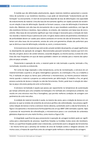 ENG03343 – Processos de Fabricação por Usinagem 2011-1
26 FUNDAMENTOS DA USINAGEM DOS MATERIAIS
À medida que são deformados plasticamente, alguns materiais metálicos apresentam a caracte-
rística de aumentar a sua resistência mecânica, o que pode ser denominado “endurecimento por de-
formação” ou encruamento. O nível de encruamento depende da taxa de deformação e da capacidade
de endurecimento do material. Uma alta taxa de encruamento significa um rápido aumento de resistên-
cia em relação à taxa de deformação. Quando se formam cavacos, a taxa de deformação é localmente
muito alta. Materiais com alta taxa de encruamento são os aços inoxidáveis austeníticos, com ligas de
alta resistência térmica e mecânica. Aços-carbono, no entanto, são materiais com baixa taxa de encru-
amento. Altas taxas de encruamento significam que mais energia é necessária para a remoção de mate-
rial, levando a maiores forças e potencia de corte. Em geral, baixos valores de parâmetros cinemáticos e
de profundidade devem ser usados para valores aceitáveis em termos de vida da ferramenta. Para ma-
teriais com altas taxas de encruamento, arestas de corte com geometrias afiadas são preferíveis para
que se diminua a taxa de deformação, evitando-se, assim, o endurecimento.
A microestrutura do material que está sendo usinado também desempenha um papel significativo
no desempenho da operação de usinagem. Macroinclusões possuem tamanhos maiores que 0,15 mm.
Elas são, em geral, duras e de caráter abrasivo, causando desgaste, ou mesmo avarias, à aresta de corte.
Estas são mais frequentes em aços de baixa qualidade e devem ser evitadas para a maioria das aplica-
ções em peças usinadas.
Previamente à operação de corte, o material pode ter sido laminado a quente, laminado a frio,
normalizado, recozido ou endurecido.
Por conta da longa exposição a altas temperaturas, acima da recristalização, a estrutura de um
material laminado a quente é, em geral, heterogênea e grosseira. Já a laminação a frio, ou o trabalho a
frio, é realizado em peças ou barras para uniformizar a microestrutura, ou mesmo provocar endureci-
mento quando o material e propenso ao endurecimento por deformação. O trabalho a frio, em geral,
provoca aumento de dureza e redução na vida das ferramentas. Porém, pode levar à redução de rebar-
bas na peça e de aresta postiça de corte na ferramenta.
A estrutura normalizada é aquela que passou por aquecimento na temperatura de austenização
por tempo suficiente para uma completa normalização e foi resfriada até a temperatura ambiente. Isso
resulta em uma estrutura mais fina e homogênea, que permite melhores condições de usinagem com
parâmetros de corte mais altos.
A condição de material recozido é usada, na maioria das vezes, para a redução da dureza em um
processo no qual as lamelas de cementita da estrutura perlítica são esferoidizadas. Isso provoca signifi-
cativa redução de dureza e torna a estrutura menos abrasiva, aumentado assim a vida da ferramenta. A
Figura 3.3a apresenta a microestrutura ferrítica/perlítica de um aço ABNT 1045 laminado a quente. Após
o processo de recozimento de esferoidização, a microestrutura passa a ser constituída de carbonetos
globulares dispersos em uma matriz ferrítica, como mostra a Figura 3.3b.
A integridade superficial da peça previamente à operação de usinagem também pode ser signifi-
cativa para o desempenho do processo. Superfícies forjadas ou fundidas muitas vezes são inevitáveis.
Porém, as superfícies forjadas podem estar endurecidas, aumentando assim o desgaste das ferramentas
– da mesma forma que a presença de resíduos de areia de fundição acelera o desgaste abrasivo. Em
muitos casos, a limpeza de superfícies antes da usinagem pode melhorar o desempenho da usinagem.
 