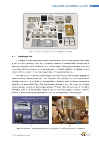 Prof. Dr. André João de Souza
29FUNDAMENTOS DA USINAGEM DOS MATERIAIS
Figura 3.5 – Possíveis geometrias de peças fabricadas por fresamento
3.2.3 Peças especiais
A usinagem de materiais na escala micro e nanométrica está sendo considerada por muitos a cha-
ve para as futuras tecnologias. Além dos já conhecidos processos de litografia usados na fabricação de
dispositivos eletrônicos, as tecnologias de micro e nanousinagem desempenham um papel importante
na miniaturização das máquinas, com usos destacados em aplicações biológicas e médicas, sensores
eletromecânicos, atuadores e microreatores químicos, entre outros (vide Fig. 3.6a).
Por outro lado, a usinagem de peças muito grandes exige máquinas-ferramentas de grande porte
e toda a rotina de trabalho diferenciada. Como parte desta rotina, pode-se citar as dificuldades de mo-
vimentação das peças em função da localização das faces e diâmetros a serem usinados com auxílio de
operações com ponte rolante. Outro fator a ser considerado é que as peças são geralmente estruturas
mecano-soldadas, necessitando de montagem posterior. A Figura 3.6b mostra um rotor de hidrelétrica
fabricado a partir de um disco fundido maciço de aço inox martensítico; após a usinagem do perfil hi-
dráulico, as meias-conchas que complementam a peça são fixadas por solda ao disco principal.
(a) (b)
Figura 3.6 – Tamanhos e geometrias especiais obtidas em usinagem: (a) nanousinagem; (b) rotor de hidrelétrica
 