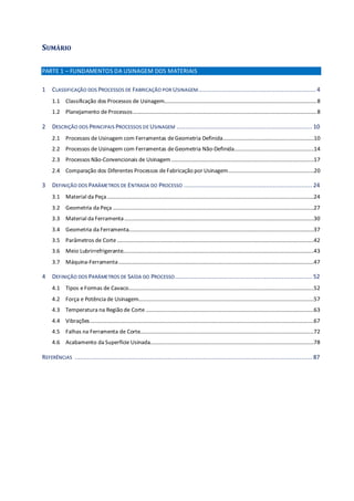 SUMÁRIO
PARTE 1 – FUNDAMENTOS DA USINAGEM DOS MATERIAIS
1 CLASSIFICAÇÃO DOS PROCESSOS DE FABRICAÇÃO POR USINAGEM.................................................................. 4
1.1 Classificação dos Processos de Usinagem...........................................................................................................8
1.2 Planejamento deProcessos.................................................................................................................................8
2 DESCRIÇÃO DOS PRINCIPAIS PROCESSOS DE USINAGEM ............................................................................ 10
2.1 Processos de Usinagem com Ferramentas deGeometria Definida................................................................10
2.2 Processos de Usinagem com Ferramentas deGeometria Não-Definida........................................................14
2.3 Processos Não-Convencionais de Usinagem....................................................................................................17
2.4 Comparação dos Diferentes Processos deFabricação por Usinagem............................................................20
3 DEFINIÇÃO DOS PARÂMETROS DE ENTRADA DO PROCESSO ........................................................................ 24
3.1 Material da Peça.................................................................................................................................................24
3.2 Geometria da Peça .............................................................................................................................................27
3.3 Material da Ferramenta.....................................................................................................................................30
3.4 Geometria da Ferramenta..................................................................................................................................37
3.5 Parâmetros de Corte ..........................................................................................................................................42
3.6 Meio Lubrirrefrigerante......................................................................................................................................43
3.7 Máquina-Ferramenta.........................................................................................................................................47
4 DEFINIÇÃO DOS PARÂMETROS DE SAÍDA DO PROCESSO............................................................................. 52
4.1 Tipos eFormas de Cavaco..................................................................................................................................52
4.2 Força e Potência de Usinagem...........................................................................................................................57
4.3 Temperatura na Região de Corte......................................................................................................................63
4.4 Vibrações.............................................................................................................................................................67
4.5 Falhas na Ferramenta de Corte..........................................................................................................................72
4.6 Acabamento da Superfície Usinada...................................................................................................................78
REFERÊNCIAS ..................................................................................................................................... 87
 