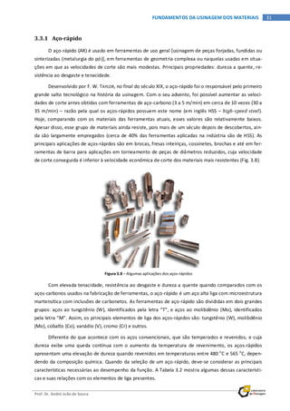 Prof. Dr. André João de Souza
31FUNDAMENTOS DA USINAGEM DOS MATERIAIS
3.3.1 Aço-rápido
O aço-rápido (AR) é usado em ferramentas de uso geral [usinagem de peças forjadas, fundidas ou
sinterizadas (metalurgia do pó)], em ferramentas de geometria complexa ou naquelas usadas em situa-
ções em que as velocidades de corte são mais modestas. Principais propriedades: dureza a quente, re-
sistência ao desgaste e tenacidade.
Desenvolvido por F. W. TAYLOR, no final do século XIX, o aço-rápido foi o responsável pelo primeiro
grande salto tecnológico na história da usinagem. Com o seu advento, foi possível aumentar as veloci-
dades de corte antes obtidas com ferramentas de aço-carbono (3 a 5 m/min) em cerca de 10 vezes (30 a
35 m/min) – razão pela qual os aços-rápidos possuem este nome (em inglês HSS – high-speed steel).
Hoje, comparando com os materiais das ferramentas atuais, esses valores são relativamente baixos.
Apesar disso, esse grupo de materiais ainda resiste, pois mais de um século depois de descobertos, ain-
da são largamente empregados (cerca de 40% das ferramentas aplicadas na indústria são de HSS). As
principais aplicações de aços-rápidos são em brocas, fresas inteiriças, cossinetes, brochas e até em fer-
ramentas de barra para aplicações em torneamento de peças de diâmetros reduzidos, cuja velocidade
de corte conseguida é inferior à velocidade econômica de corte dos materiais mais resistentes (Fig. 3.8).
Figura 3.8 – Algumas aplicações dos aços-rápidos
Com elevada tenacidade, resistência ao desgaste e dureza a quente quando comparados com os
aços-carbonos usados na fabricação de ferramentas, o aço-rápido é um aço alta liga com microestrutura
martensítica com inclusões de carbonetos. As ferramentas de aço-rápido são divididas em dois grandes
grupos: aços ao tungstênio (W), identificados pela letra “T”, e aços ao molibdênio (Mo), identificados
pela letra “M”. Assim, os principais elementos de liga dos aços-rápidos são: tungstênio (W), molibdênio
(Mo), cobalto (Co), vanádio (V), cromo (Cr) e outros.
Diferente do que acontece com os aços convencionais, que são temperados e revenidos, e cuja
dureza exibe uma queda contínua com o aumento da temperatura de revenimento, os aços-rápidos
apresentam uma elevação de dureza quando revenidos em temperaturas entre 480 o
C e 565 o
C, depen-
dendo da composição química. Quando da seleção de um aço-rápido, deve-se considerar as principais
características necessárias ao desempenho da função. A Tabela 3.2 mostra algumas dessas característi-
cas e suas relações com os elementos de liga presentes.
 