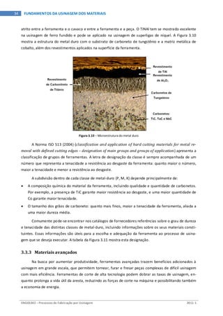 ENG03343 – Processos de Fabricação por Usinagem 2011-1
34 FUNDAMENTOS DA USINAGEM DOS MATERIAIS
atrito entre a ferramenta e o cavaco e entre a ferramenta e a peça. O TiNAl tem se mostrado excelente
na usinagem de ferro fundido e pode se aplicado na usinagem de superligas de níquel. A Figura 3.10
mostra a estrutura do metal duro com o substrato de carboneto de tungstênio e a matriz metálica de
cobalto, além dos revestimentos aplicados na superfície da ferramenta.
Figura 3.10 – Microestrutura do metal duro
A Norma ISO 513 (2004) (classification and application of hard cutting materials for metal re-
moval with defined cutting edges – designation of main groups and groups of application) apresenta a
classificação de grupos de ferramentas. A letra de designação da classe é sempre acompanhada de um
número que representa a tenacidade a resistência ao desgaste da ferramenta: quanto maior o número,
maior a tenacidade e menor a resistência ao desgaste.
A subdivisão dentro de cada classe de metal-duro (P, M, K) depende principalmente de:
• A composição química do material da ferramenta, incluindo qualidade e quantidade de carbonetos.
Por exemplo, a presença de TiC garante maior resistência ao desgaste, e uma maior quantidade de
Co garante maior tenacidade.
• O tamanho dos grãos de carboneto: quanto mais finos, maior a tenacidade da ferramenta, aliada a
uma maior dureza média.
Comumente pode-se encontrar nos catálogos de fornecedores referências sobre o grau de dureza
e tenacidade das distintas classes de metal-duro, incluindo informações sobre os seus materiais consti-
tuintes. Essas informações são úteis para a escolha e adequação da ferramenta ao processo de usina-
gem que se deseja executar. A tabela da Figura 3.11 mostra esta designação.
3.3.3 Materiais avançados
Na busca por aumentar produtividade, ferramentas avançadas trazem benefícios adicionados à
usinagem em grande escala, que permitem tornear, furar e fresar peças complexas de difícil usinagem
com mais eficiência. Ferramentas de corte de alta tecnologia podem dobrar as taxas de usinagem, en-
quanto prolonga a vida útil da aresta, reduzindo as forças de corte na máquina e possibilitando também
a economia de energia.
 