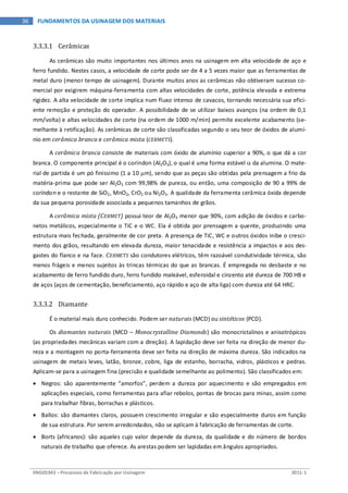 ENG03343 – Processos de Fabricação por Usinagem 2011-1
36 FUNDAMENTOS DA USINAGEM DOS MATERIAIS
3.3.3.1 Cerâmicas
As cerâmicas são muito importantes nos últimos anos na usinagem em alta velocidade de aço e
ferro fundido. Nestes casos, a velocidade de corte pode ser de 4 a 5 vezes maior que as ferramentas de
metal duro (menor tempo de usinagem). Durante muitos anos as cerâmicas não obtiveram sucesso co-
mercial por exigirem máquina-ferramenta com altas velocidades de corte, potência elevada e extrema
rigidez. A alta velocidade de corte implica num fluxo intenso de cavacos, tornando necessária sua efici-
ente remoção e proteção do operador. A possibilidade de se utilizar baixos avanços (na ordem de 0,1
mm/volta) e altas velocidades de corte (na ordem de 1000 m/min) permite excelente acabamento (se-
melhante à retificação). As cerâmicas de corte são classificadas segundo o seu teor de óxidos de alumí-
nio em cerâmica branca e cerâmica mista (CERMETS).
A cerâmica branca consiste de materiais com óxido de alumínio superior a 90%, o que dá a cor
branca. O componente principal é o coríndon (Al2O3), o qual é uma forma estável α da alumina. O mate-
rial de partida é um pó finíssimo (1 a 10 µm), sendo que as peças são obtidas pela prensagem a frio da
matéria-prima que pode ser Al2O3 com 99,98% de pureza, ou então, uma composição de 90 a 99% de
coríndon e o restante de SiO2, MnO2, CrO2 ou Ni2O3. A qualidade da ferramenta cerâmica óxida depende
da sua pequena porosidade associada a pequenos tamanhos de grãos.
A cerâmica mista (CERMET) possui teor de Al2O3 menor que 90%, com adição de óxidos e carbo-
netos metálicos, especialmente o TiC e o WC. Ela é obtida por prensagem a quente, produzindo uma
estrutura mais fechada, geralmente de cor preta. A presença de TiC, WC e outros óxidos inibe o cresci-
mento dos grãos, resultando em elevada dureza, maior tenacidade e resistência a impactos e aos des-
gastes do flanco e na face. CERMETS são condutores elétricos, têm razoável condutividade térmica, são
menos frágeis e menos sujeitos às trincas térmicas do que as brancas. É empregada no desbaste e no
acabamento de ferro fundido duro, ferro fundido maleável, esferoidal e cinzento até dureza de 700 HB e
de aços (aços de cementação, beneficiamento, aço rápido e aço de alta liga) com dureza até 64 HRC.
3.3.3.2 Diamante
É o material mais duro conhecido. Podem ser naturais (MCD) ou sintéticos (PCD).
Os diamantes naturais (MCD – Monocrystalline Diamonds) são monocristalinos e anisotrópicos
(as propriedades mecânicas variam com a direção). A lapidação deve ser feita na direção de menor du-
reza e a montagem no porta-ferramenta deve ser feita na direção de máxima dureza. São indicados na
usinagem de metais leves, latão, bronze, cobre, liga de estanho, borracha, vidros, plásticos e pedras.
Aplicam-se para a usinagem fina (precisão e qualidade semelhante ao polimento). São classificados em:
• Negros: são aparentemente “amorfos”, perdem a dureza por aquecimento e são empregados em
aplicações especiais, como ferramentas para afiar rebolos, pontas de brocas para minas, assim como
para trabalhar fibras, borrachas e plásticos.
• Ballos: são diamantes claros, possuem crescimento irregular e são especialmente duros em função
de sua estrutura. Por serem arredondados, não se aplicam à fabricação de ferramentas de corte.
• Borts (africanos): são aqueles cujo valor depende da dureza, da qualidade e do número de bordos
naturais de trabalho que oferece. As arestas podem ser lapidadas em ângulos apropriados.
 