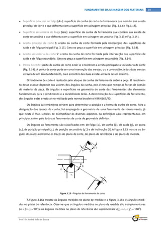 Prof. Dr. André João de Souza
39FUNDAMENTOS DA USINAGEM DOS MATERIAIS
• Superfície principal de folga (Aα): superfície da cunha de corte da ferramenta que contém sua aresta
principal de corte e que defronta com a superfície em usinagem principal (Fig. 3.13 e Fig.3.14).
• Superfície secundária de folga (A'α): superfície da cunha da ferramenta que contém sua aresta de
corte secundária e que defronta com a superfície em usinagem secundária (Fig. 3.13 e Fig. 3.14).
• Aresta principal de corte S: aresta da cunha de corte formada pela intersecção das superfícies de
saída e de folga principal (Fig. 3.13). Gera na peça a superfície em usinagem principal (Fig. 3.14).
• Aresta secundária de corte S': aresta da cunha de corte formada pela intersecção das superfícies de
saída e de folga secundária. Gera na peça a superfície em usinagem secundária (Fig. 3.14).
• Ponta de corte: parte da cunha de corte onde se encontram a aresta principal e a secundária de corte
(Fig. 3.14). A ponta de corte pode ser uma interseção das arestas, ou a concordância das duas arestas
através de um arredondamento, ou o encontro das duas arestas através de um chanfro.
O fenômeno de corte é realizado pelo ataque da cunha da ferramenta sobre a peça. O rendimen-
to desse ataque depende dos valores dos ângulos da cunha, pois é esta que rompe as forças de coesão
do material da peça. Os ângulos e superfícies na geometria de corte das ferramentas são elementos
fundamentais para o rendimento e a durabilidade delas. A denominação das superfícies da ferramenta,
dos ângulos e das arestas é normalizada pela norma brasileira NBR 6163/90.
Os ângulos da ferramenta servem para determinar a posição e a forma da cunha de corte. Para a
designação dos termos da cunha, foi empregada a geometria de uma ferramenta de torneamento, já
que nesta é mais simples de exemplificar os diversos aspectos. As definições aqui representadas, em
principio, valem para todas as ferramentas de corte de geometria definida.
Os ângulos da ferramenta são classificados em: de folga (α), de cunha (β), de saída (γ), de quina
(εr), de posição principal (χr), de posição secundário (χ’r) e de inclinação (λ).A Figura 3.15 mostra os ân-
gulos dispostos conforme os traços do plano de corte, do plano de referência e do plano de medida.
Figura 3.15 – Ângulos da ferramenta de corte
A Figura 3.16a mostra os ângulos medidos no plano de medida e a Figura 3.16b os ângulos medi-
dos no plano de referência. Observe que os ângulos medidos no plano de medida são complementares
(α + β + γ = 90o
) e os ângulos medidos no plano de referência são suplementares (χr + εr + χ’r = 180o
).
 