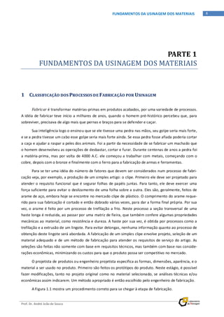 Prof. Dr. André João de Souza
4FUNDAMENTOS DA USINAGEM DOS MATERIAIS
PARTE 1
FUNDAMENTOS DA USINAGEM DOS MATERIAIS
1 CLASSIFICAÇÃO DOS PROCESSOS DE FABRICAÇÃO POR USINAGEM
Fabricar é transformar matérias-primas em produtos acabados, por uma variedade de processos.
A idéia de fabricar teve início a milhares de anos, quando o homem pré-histórico percebeu que, para
sobreviver, precisava de algo mais que pernas e braços para se defender e caçar.
Sua inteligência logo o ensinou que se ele tivesse uma pedra nas mãos, seu golpe seria mais forte,
e se a pedra tivesse um cabo esse golpe seria mais forte ainda. Se essa pedra fosse afiada poderia cortar
a caça e ajudar a raspar a peles dos animais. Foi a partir da necessidade de se fabricar um machado que
o homem desenvolveu as operações de desbastar, cortar e furar. Durante centenas de anos a pedra foi
a matéria-prima, mas por volta de 4000 A.C. ele começou a trabalhar com metais, começando com o
cobre, depois com o bronze e finalmente com o ferro para a fabricação de armas e ferramentas.
Para se ter uma idéia do número de fatores que devem ser considerados num processo de fabri-
cação veja, por exemplo, a produção de um simples artigo: o clipe. Primeiro ele deve ser projetado para
atender o requisito funcional que é segurar folhas de papéis juntas. Para tanto, ele deve exercer uma
força suficiente para evitar o deslizamento de uma folha sobre a outra. Eles são, geralmente, feitos de
arame de aço, embora hoje se encontre no mercado clipe de plástico. O comprimento do arame reque-
rido para sua fabricação é cortado e então dobrado várias vezes, para dar a forma final própria. Por sua
vez, o arame é feito por um processo de trefilação a frio. Neste processo a seção transversal de uma
haste longa é reduzida, ao passar por uma matriz de fieira, que também confere algumas propriedades
mecânicas ao material, como resistência e dureza. A haste por sua vez, é obtida por processos como a
trefilação e a extrusão de um lingote. Para evitar delongas, nenhuma informação quanto ao processo de
obtenção deste lingote será abordada. A fabricação de um simples clipe envolve projeto, seleção de um
material adequado e de um método de fabricação para atender os requisitos de serviço do artigo. As
seleções são feitas não somente com base em requisitos técnicos, mas também com base nas conside-
rações econômicas, minimizando os custos para que o produto possa ser competitivo no mercado.
O projetista de produtos ou engenheiro projetista especifica as formas, dimensões, aparência, e o
material a ser usado no produto. Primeiro são feitos os protótipos do produto. Neste estágio, é possível
fazer modificações, tanto no projeto original como no material selecionado, se análises técnicas e/ou
econômicas assim indicarem. Um método apropriado é então escolhido pelo engenheiro de fabricação.
A Figura 1.1 mostra um procedimento correto para se chegar à etapa de fabricação.
 