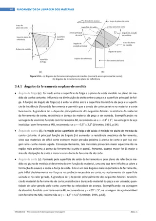 ENG03343 – Processos de Fabricação por Usinagem 2011-1
40 FUNDAMENTOS DA USINAGEM DOS MATERIAIS
(a) (b)
Figura 3.16 – (a) ângulos da ferramenta no plano de medida (normal à aresta principal de corte);
(b) ângulos da ferramenta no plano de referência
3.4.1 Ângulos da ferramenta no plano de medida
• Ângulo de folga (α). Formado entre a superfície de folga e o plano de corte medido no plano de me-
dida da cunha cortante; influencia na diminuição do atrito entre a peça e a superfície principal de fol-
ga. A função do ângulo de folga (α) é evitar o atrito entre a superfície transitória da peça e a superfí-
cie de incidência (flanco) da ferramenta e permitir que a aresta de corte penetre no material e corte
livremente. A grandeza de α depende principalmente dos seguintes fatores: resistência do material
da ferramenta de corte; resistência e dureza do material da peça a ser usinada. Exemplificando: na
usinagem de alumínio fundido com ferramenta AR, recomenda-se α = +13o
± 1o
; na usinagem de aço
inoxidável com ferramenta MD, recomenda-se α = +7,5o
± 2,5o
(STEMMER, 1995, p.54).
• Ângulo de cunha (β). Formado pelas superfícies de folga e de saída; é medido no plano de medida da
cunha cortante. A principal função do ângulo β é aumentar a resistência mecânica da ferramenta,
visto que materiais de difícil corte exercem maior pressão próxima à aresta de corte e por isso exi-
gem uma cunha menos aguda. Conseqüentemente, tais materiais provocam maior aquecimento na
região mais próxima à ponta da ferramenta (cunha e quina). Portanto, quanto maior for β, maior a
área de dissipação de calor e maior a resistência da ferramenta de corte.
• Ângulo da saída (γ). Formado pela superfície de saída da ferramenta e pelo plano de referência me-
dido no plano de medida; é determinado em função do material, uma vez que tem influência sobre a
formação do cavaco e sobre a força de corte. Este é um dos ângulos mais importantes da ferramenta,
pois influi decisivamente ma força e na potência necessária ao corte, no acabamento da superfície
usinada e no calor gerado. A grandeza de γ depende principalmente dos seguintes fatores: resistên-
cia do material da ferramenta de corte; resistência e dureza do material da peça a ser usinada; quan-
tidade de calor gerado pelo corte; aumento da velocidade de avanço. Exemplificando: na usinagem
de alumínio fundido com ferramenta AR, recomenda-se γ = +25o
± 5o
; na usinagem de aço inoxidável
com ferramenta MD, recomenda-se γ = −1,5o
± 5,5o
(STEMMER, 1995, p.62).
 