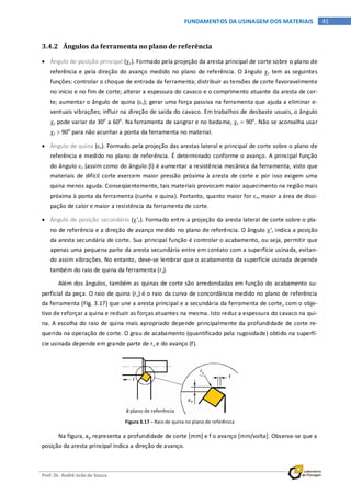 Prof. Dr. André João de Souza
41FUNDAMENTOS DA USINAGEM DOS MATERIAIS
3.4.2 Ângulos da ferramenta no plano de referência
• Ângulo de posição principal (χr). Formado pela projeção da aresta principal de corte sobre o plano de
referência e pela direção do avanço medido no plano de referência. O ângulo χr tem as seguintes
funções: controlar o choque de entrada da ferramenta; distribuir as tensões de corte favoravelmente
no início e no fim de corte; alterar a espessura do cavaco e o comprimento atuante da aresta de cor-
te; aumentar o ângulo de quina (εr); gerar uma força passiva na ferramenta que ajuda a eliminar e-
ventuais vibrações; influir na direção de saída do cavaco. Em trabalhos de desbaste usuais, o ângulo
χr pode variar de 30o
a 60o
. Na ferramenta de sangrar e no bedame, χr = 90o
. Não se aconselha usar
χr > 90o
para não acunhar a ponta da ferramenta no material.
• Ângulo de quina (εr). Formado pela projeção das arestas lateral e principal de corte sobre o plano de
referência e medido no plano de referência. É determinado conforme o avanço. A principal função
do ângulo εr (assim como do ângulo β) é aumentar a resistência mecânica da ferramenta, visto que
materiais de difícil corte exercem maior pressão próxima à aresta de corte e por isso exigem uma
quina menos aguda. Conseqüentemente, tais materiais provocam maior aquecimento na região mais
próxima à ponta da ferramenta (cunha e quina). Portanto, quanto maior for εr, maior a área de dissi-
pação de calor e maior a resistência da ferramenta de corte.
• Ângulo de posição secundário (χ’r). Formado entre a projeção da aresta lateral de corte sobre o pla-
no de referência e a direção de avanço medido no plano de referência. O ângulo χ’r indica a posição
da aresta secundária de corte. Sua principal função é controlar o acabamento, ou seja, permitir que
apenas uma pequena parte da aresta secundária entre em contato com a superfície usinada, evitan-
do assim vibrações. No entanto, deve-se lembrar que o acabamento da superfície usinada depende
também do raio de quina da ferramenta (rε).
Além dos ângulos, também as quinas de corte são arredondadas em função do acabamento su-
perficial da peça. O raio de quina (rε) é o raio da curva de concordância medido no plano de referência
da ferramenta (Fig. 3.17) que une a aresta principal e a secundária da ferramenta de corte, com o obje-
tivo de reforçar a quina e reduzir as forças atuantes na mesma. Isto reduz a espessura do cavaco na qui-
na. A escolha do raio de quina mais apropriado depende principalmente da profundidade de corte re-
querida na operação de corte. O grau de acabamento (quantificado pela rugosidade) obtido na superfí-
cie usinada depende em grande parte de rε e do avanço (f).
Figura 3.17 – Raio de quina no plano de referência
Na figura, ap representa a profundidade de corte [mm] e f o avanço [mm/volta]. Observa-se que a
posição da aresta principal indica a direção de avanço.
 