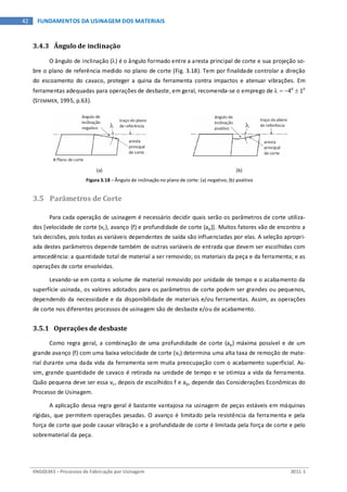 ENG03343 – Processos de Fabricação por Usinagem 2011-1
42 FUNDAMENTOS DA USINAGEM DOS MATERIAIS
3.4.3 Ângulo de inclinação
O ângulo de inclinação (λ) é o ângulo formado entre a aresta principal de corte e sua projeção so-
bre o plano de referência medido no plano de corte (Fig. 3.18). Tem por finalidade controlar a direção
do escoamento do cavaco, proteger a quina da ferramenta contra impactos e atenuar vibrações. Em
ferramentas adequadas para operações de desbaste, em geral, recomenda-se o emprego de λ = −4o
± 1o
(STEMMER, 1995, p.63).
(a) (b)
Figura 3.18 – Ângulo de inclinação no plano de corte: (a) negativo; (b) positivo
3.5 Parâmetros de Corte
Para cada operação de usinagem é necessário decidir quais serão os parâmetros de corte utiliza-
dos [velocidade de corte (vc), avanço (f) e profundidade de corte (ap)]. Muitos fatores vão de encontro a
tais decisões, pois todas as variáveis dependentes de saída são influenciadas por elas. A seleção apropri-
ada destes parâmetros depende também de outras variáveis de entrada que devem ser escolhidas com
antecedência: a quantidade total de material a ser removido; os materiais da peça e da ferramenta; e as
operações de corte envolvidas.
Levando-se em conta o volume de material removido por unidade de tempo e o acabamento da
superfície usinada, os valores adotados para os parâmetros de corte podem ser grandes ou pequenos,
dependendo da necessidade e da disponibilidade de materiais e/ou ferramentas. Assim, as operações
de corte nos diferentes processos de usinagem são de desbaste e/ou de acabamento.
3.5.1 Operações de desbaste
Como regra geral, a combinação de uma profundidade de corte (ap) máxima possível e de um
grande avanço (f) com uma baixa velocidade de corte (vc) determina uma alta taxa de remoção de mate-
rial durante uma dada vida da ferramenta sem muita preocupação com o acabamento superficial. As-
sim, grande quantidade de cavaco é retirada na unidade de tempo e se otimiza a vida da ferramenta.
Quão pequena deve ser essa vc, depois de escolhidos f e ap, depende das Considerações Econômicas do
Processo de Usinagem.
A aplicação dessa regra geral é bastante vantajosa na usinagem de peças estáveis em máquinas
rígidas, que permitem operações pesadas. O avanço é limitado pela resistência da ferramenta e pela
força de corte que pode causar vibração e a profundidade de corte é limitada pela força de corte e pelo
sobrematerial da peça.
 