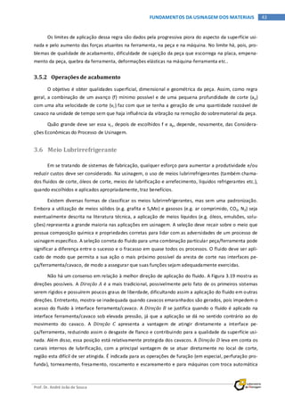 Prof. Dr. André João de Souza
43FUNDAMENTOS DA USINAGEM DOS MATERIAIS
Os limites de aplicação dessa regra são dados pela progressiva piora do aspecto da superfície usi-
nada e pelo aumento das forças atuantes na ferramenta, na peça e na máquina. No limite há, pois, pro-
blemas de qualidade de acabamento, dificuldade de sujeição da peça que escorrega na placa, empena-
mento da peça, quebra da ferramenta, deformações elásticas na máquina-ferramenta etc..
3.5.2 Operações de acabamento
O objetivo é obter qualidades superficial, dimensional e geométrica da peça. Assim, como regra
geral, a combinação de um avanço (f) mínimo possível e de uma pequena profundidade de corte (ap)
com uma alta velocidade de corte (vc) faz com que se tenha a geração de uma quantidade razoável de
cavaco na unidade de tempo sem que haja influência da vibração na remoção do sobrematerial da peça.
Quão grande deve ser essa vc, depois de escolhidos f e ap, depende, novamente, das Considera-
ções Econômicas do Processo de Usinagem.
3.6 Meio Lubrirrefrigerante
Em se tratando de sistemas de fabricação, qualquer esforço para aumentar a produtividade e/ou
reduzir custos deve ser considerado. Na usinagem, o uso de meios lubrirrefrigerantes (também chama-
dos fluidos de corte, óleos de corte, meios de lubrificação e arrefecimento, líquidos refrigerantes etc.),
quando escolhidos e aplicados apropriadamente, traz benefícios.
Existem diversas formas de classificar os meios lubrirrefrigerantes, mas sem uma padronização.
Embora a utilização de meios sólidos (e.g. grafita e S2Mo) e gasosos (e.g. ar comprimido, CO2, N2) seja
eventualmente descrita na literatura técnica, a aplicação de meios líquidos (e.g. óleos, emulsões, solu-
ções) representa a grande maioria nas aplicações em usinagem. A seleção deve recair sobre o meio que
possua composição química e propriedades corretas para lidar com as adversidades de um processo de
usinagem específico. A seleção correta do fluido para uma combinação particular peça/ferramenta pode
significar a diferença entre o sucesso e o fracasso em quase todos os processos. O fluido deve ser apli-
cado de modo que permita a sua ação o mais próximo possível da aresta de corte nas interfaces pe-
ça/ferramenta/cavaco, de modo a assegurar que suas funções sejam adequadamente exercidas.
Não há um consenso em relação à melhor direção de aplicação do fluido. A Figura 3.19 mostra as
direções possíveis. A Direção A é a mais tradicional, possivelmente pelo fato de os primeiros sistemas
serem rígidos e possuírem poucos graus de liberdade, dificultando assim a aplicação do fluido em outras
direções. Entretanto, mostra-se inadequada quando cavacos emaranhados são gerados, pois impedem o
acesso do fluido à interface ferramenta/cavaco. A Direção B se justifica quando o fluido é aplicado na
interface ferramenta/cavaco sob elevada pressão, já que a aplicação se dá no sentido contrário ao do
movimento do cavaco. A Direção C apresenta a vantagem de atingir diretamente a interface pe-
ça/ferramenta, reduzindo assim o desgaste de flanco e contribuindo para a qualidade da superfície usi-
nada. Além disso, essa posição está relativamente protegida dos cavacos. A Direção D leva em conta os
canais internos de lubrificação, com a principal vantagem de se atuar diretamente no local de corte,
região esta difícil de ser atingida. É indicada para as operações de furação (em especial, perfuração pro-
funda), torneamento, fresamento, roscamento e escareamento e para máquinas com troca automática
 
