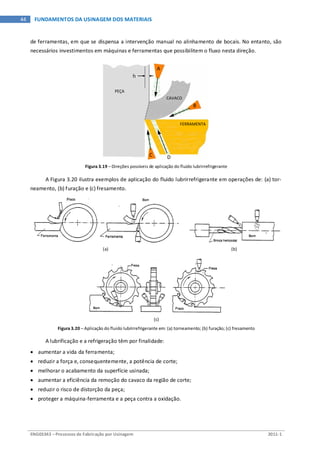 ENG03343 – Processos de Fabricação por Usinagem 2011-1
44 FUNDAMENTOS DA USINAGEM DOS MATERIAIS
de ferramentas, em que se dispensa a intervenção manual no alinhamento de bocais. No entanto, são
necessários investimentos em máquinas e ferramentas que possibilitem o fluxo nesta direção.
Figura 3.19 – Direções possíveis de aplicação do fluido lubrirrefrigerante
A Figura 3.20 ilustra exemplos de aplicação do fluido lubrirrefrigerante em operações de: (a) tor-
neamento, (b) furação e (c) fresamento.
(a) (b)
(c)
Figura 3.20 – Aplicação do fluido lubrirrefrigerante em: (a) torneamento; (b) furação; (c) fresamento
A lubrificação e a refrigeração têm por finalidade:
• aumentar a vida da ferramenta;
• reduzir a força e, consequentemente, a potência de corte;
• melhorar o acabamento da superfície usinada;
• aumentar a eficiência da remoção do cavaco da região de corte;
• reduzir o risco de distorção da peça;
• proteger a máquina-ferramenta e a peça contra a oxidação.
A
B
C D
h
PEÇA
CAVACO
FERRAMENTA
 
