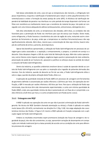 Prof. Dr. André João de Souza
45FUNDAMENTOS DA USINAGEM DOS MATERIAIS
Sob baixas velocidades de corte, caso em que as temperaturas são menores, a refrigeração tem
pouca importância, enquanto a lubrificação é fundamental para reduzir o atrito peça/ferramenta e fer-
ramenta/cavaco e evitar a formação da aresta postiça de corte (APC). A eficiência da lubrificação de-
penderá da habilidade de penetrar nas interfaces no curto período de tempo disponível e de formar um
filme com resistência ao cisalhamento menor que a resistência do material da peça. Isto pode ser con-
seguido com uma mistura adequada de aditivos (antiespumantes, anticorrosivos, detergentes etc.).
Sob altas velocidades de corte, as temperaturas são elevadas; além disso, as condições não são
favoráveis para a penetração do fluido nas interfaces para que ele exerça suas funções. Deste modo,
como refrigerante, o fluido favorece a transferência de calor da região de corte, reduzindo assim a tem-
peratura da ferramenta e da peça, ainda que a temperatura na interface ferramenta/cavaco não seja
significativamente alterada. Além disso, mesmo que a concentração de óleo seja mínima, haverá redu-
ção do coeficiente de atrito e, portanto, da temperatura.
Apesar dos benefícios apresentados, a utilização do fluido lubrirrefrigerante em processos de usi-
nagem gera custos associados a: a aquisição, o armazenamento, o preparo, o controle em serviço e o
descarte. Estas despesas chegam a 16% do custo total de fabricação da peça. Além dos custos operacio-
nais, outros fatores como impacto ecológico, exigências legais quanto à preservação do meio ambiente,
preservação da saúde do ser humano etc. passaram a justificar os esforços atuais no sentido de reduzir
o consumo de fluidos lubrirrefrigerantes.
Dentro da indústria, as questões ambientais envolvem danos à saúde do operador devido ao con-
tato do fluido lubrirrefrigerante com sua pele e a respiração e/ou ingestão de poluentes derivados dos
mesmos. Fora da indústria, quando do descarte ao fim de sua vida, o fluido lubrirrefrigerante afeta o
solo e a água; quando da própria utilização deste fluido, afeta o ar.
A aplicação de quantidade reduzida de fluido (QRF) em processos de usinagem com ferramentas
de geometria definida é caracterizada por vazões inferiores a 120 litros por hora. Em operações de reti-
ficação, a QRF é marcada por vazões inferiores a 60 litros por hora. Para que a utilização do fluido seja
minimizada, duas técnicas têm sido intensamente experimentadas: o corte com mínima quantidade de
fluido (MQF), onde uma quantidade mínima de óleo é pulverizada em um fluxo de ar comprimido a va-
zões inferiores a 0,05 litros por hora; e o corte completamente sem fluido (corte a seco).
3.6.1 Usinagem com MQF
A MQF é aplicada nas operações de corte em que não é possível a eliminação do fluido lubrirrefri-
gerante. Na técnica de MQF (também chamado atomização ou névoa), o fluido é aplicado em vazões
muito baixas (10 a 20 ml/h), normalmente nas direções B e C (Fig. 3.18). Isto exige adaptação das carac-
terísticas técnicas dos fluidos. A Figura 3.21 mostra a MQF aplicada em furação comparada com a apli-
cação regular de fluido lubrirrefrigerante.
Embora os resultados encontrados sejam promissores (redução das forças de usinagem e da ru-
gosidade da peça), eles não são consistentes, ou seja, apresentam variações de desempenho em compa-
ração com método tradicional (jorro a baixa pressão) de acordo com as condições de corte para diferen-
tes processos de usinagem.
 