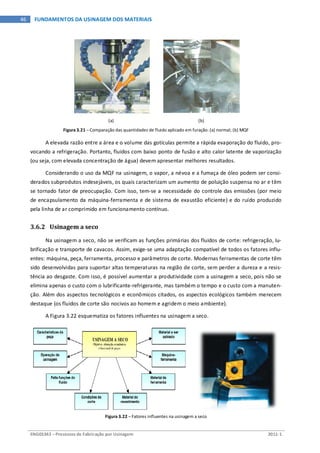ENG03343 – Processos de Fabricação por Usinagem 2011-1
46 FUNDAMENTOS DA USINAGEM DOS MATERIAIS
(a) (b)
Figura 3.21 – Comparação das quantidades de fluido aplicado em furação: (a) normal; (b) MQF
A elevada razão entre a área e o volume das gotículas permite a rápida evaporação do fluido, pro-
vocando a refrigeração. Portanto, fluidos com baixo ponto de fusão e alto calor latente de vaporização
(ou seja, com elevada concentração de água) devem apresentar melhores resultados.
Considerando o uso da MQF na usinagem, o vapor, a névoa e a fumaça de óleo podem ser consi-
derados subprodutos indesejáveis, os quais caracterizam um aumento de poluição suspensa no ar e têm
se tornado fator de preocupação. Com isso, tem-se a necessidade do controle das emissões (por meio
de encapsulamento da máquina-ferramenta e de sistema de exaustão eficiente) e do ruído produzido
pela linha de ar comprimido em funcionamento contínuo.
3.6.2 Usinagem a seco
Na usinagem a seco, não se verificam as funções primárias dos fluidos de corte: refrigeração, lu-
brificação e transporte de cavacos. Assim, exige-se uma adaptação compatível de todos os fatores influ-
entes: máquina, peça, ferramenta, processo e parâmetros de corte. Modernas ferramentas de corte têm
sido desenvolvidas para suportar altas temperaturas na região de corte, sem perder a dureza e a resis-
tência ao desgaste. Com isso, é possível aumentar a produtividade com a usinagem a seco, pois não se
elimina apenas o custo com o lubrificante-refrigerante, mas também o tempo e o custo com a manuten-
ção. Além dos aspectos tecnológicos e econômicos citados, os aspectos ecológicos também merecem
destaque (os fluidos de corte são nocivos ao homem e agridem o meio ambiente).
A Figura 3.22 esquematiza os fatores influentes na usinagem a seco.
Figura 3.22 – Fatores influentes na usinagem a seco
 