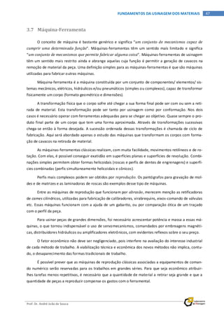 Prof. Dr. André João de Souza
47FUNDAMENTOS DA USINAGEM DOS MATERIAIS
3.7 Máquina-Ferramenta
O conceito de máquina é bastante genérico e significa “um conjunto de mecanismos capaz de
cumprir uma determinada função”. Máquinas-ferramentas têm um sentido mais limitado e significa
“um conjunto de mecanismos que permite fabricar alguma coisa”. Máquinas-ferramentas de usinagem
têm um sentido mais restrito ainda e abrange aquelas cuja função é permitir a geração de cavacos na
remoção de material da peça. Uma definição simples para as máquinas-ferramentas é que são máquinas
utilizadas para fabricar outras máquinas.
Máquina-ferramenta é a máquina constituída por um conjunto de componentes/ elementos/ sis-
temas mecânicos, elétricos, hidráulicos e/ou pneumáticos (simples ou complexos), capaz de transformar
fisicamente um corpo (formato geométrico e dimensões).
A transformação física que o corpo sofre até chegar a sua forma final pode ser com ou sem a reti-
rada de material. Esta transformação pode ser tanto por usinagem como por conformação. Nos dois
casos é necessário operar com ferramentas adequadas para se chegar ao objetivo. Quase sempre o pro-
duto final parte de um corpo que tem uma forma aproximada. Através de transformações sucessivas
chega-se então à forma desejada. A sucessão ordenada dessas transformações é chamada de ciclo de
fabricação. Aqui será abordado apenas o estudo das máquinas que transformam os corpos com forma-
ção de cavacos na retirada de material.
As máquinas-ferramentas clássicas realizam, com muita facilidade, movimentos retilíneos e de ro-
tação. Com elas, é possível conseguir exatidão em superfícies planas e superfícies de revolução. Combi-
nações simples permitem obter formas helicoidais (roscas e perfis de dentes de engrenagens) e superfí-
cies combinadas (perfis simultaneamente helicoidais e cônicos).
Perfis mais complexos podem ser obtidos por reprodução. Os pantógrafos para gravação de mol-
des e de matrizes e as laminadoras de roscas são exemplos desse tipo de máquinas.
Entre as máquinas de reprodução que funcionam por abrasão, merecem menção as retificadoras
de cames cilíndricos, utilizadas para fabricação de calibradores, virabrequins, eixos-comando de válvulas
etc. Essas máquinas funcionam com a ajuda de um gabarito, ou por comparação ótica de um traçado
com o perfil da peça.
Para usinar peças de grandes dimensões, foi necessário acrescentar potência e massa a essas má-
quinas, o que tornou indispensável o uso de servomecanismos, comandados por embreagens magnéti-
cas, distribuidores hidráulicos ou amplificadores eletrônicos, com evidentes reflexos sobre o seu preço.
O fator econômico não deve ser negligenciado, pois interfere na avaliação do interesse industrial
de cada método de trabalho. A viabilização técnica e econômica dos novos métodos não implica, contu-
do, o desaparecimento das formas tradicionais de trabalho.
É possível prever que as máquinas de reprodução clássicas associadas a equipamentos de coman-
do numérico serão reservadas para os trabalhos em grandes séries. Para que seja econômico atribuir-
lhes tarefas menos repetitivas, é necessário que a quantidade de material a retirar seja grande e que a
quantidade de peças a reproduzir compense os gastos com o ferramental.
 