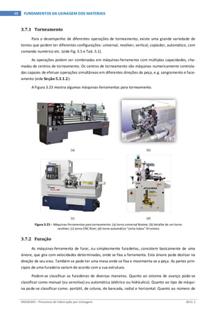 ENG03343 – Processos de Fabricação por Usinagem 2011-1
48 FUNDAMENTOS DA USINAGEM DOS MATERIAIS
3.7.1 Torneamento
Para o desempenho de diferentes operações de torneamento, existe uma grande variedade de
tornos que podem ter diferentes configurações: universal, revólver, vertical, copiador, automático, com
comando numérico etc. (vide Fig. 5.5 e Tab. 5.1).
As operações podem ser combinadas em máquinas-ferramenta com múltiplas capacidades, cha-
madas de centros de torneamento. Os centros de torneamento são máquinas numericamente controla-
das capazes de efetuar operações simultâneas em diferentes direções da peça, e.g. sangramento e face-
amento (vide Seção 5.3.1.2).
A Figura 3.23 mostra algumas máquinas-ferramentas para torneamento.
(a) (b)
(c) (d)
Figura 3.23 – Máquinas-ferramentas para torneamento: (a) torno universal NARDINI; (b) detalhe de um torno
revólver; (c) torno CNC ROMI; (d) torno automático “corta-tubos” ATLASMAQ
3.7.2 Furação
As máquinas-ferramenta de furar, ou simplesmente furadeiras, consistem basicamente de uma
árvore, que gira com velocidades determinadas, onde se fixa a ferramenta. Esta árvore pode deslizar na
direção de seu eixo. Também se pode ter uma mesa onde se fixa e movimenta-se a peça. As partes prin-
cipais de uma furadeira variam de acordo com a sua estrutura.
Podem-se classificar as furadeiras de diversas maneiras. Quanto ao sistema de avanço pode-se
classificar como manual (ou sensitiva) ou automática (elétrico ou hidráulico). Quanto ao tipo de máqui-
na pode-se classificar como: portátil, de coluna, de bancada, radial e horizontal. Quanto ao número de
 