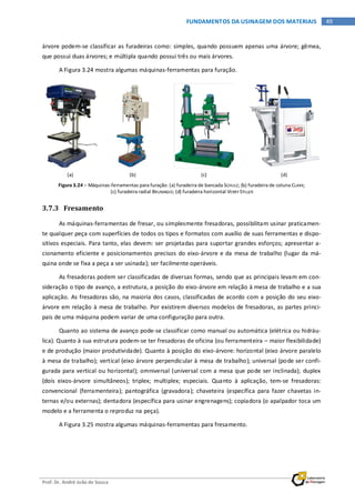 Prof. Dr. André João de Souza
49FUNDAMENTOS DA USINAGEM DOS MATERIAIS
árvore podem-se classificar as furadeiras como: simples, quando possuem apenas uma árvore; gêmea,
que possui duas árvores; e múltipla quando possui três ou mais árvores.
A Figura 3.24 mostra algumas máquinas-ferramentas para furação.
(a) (b) (c) (d)
Figura 3.24 – Máquinas-ferramentas para furação: (a) furadeira de bancada SCHULZ; (b) furadeira de coluna CLARK;
(c) furadeira radial BRUMAGIO; (d) furadeira horizontal VERRY STILLER
3.7.3 Fresamento
As máquinas-ferramentas de fresar, ou simplesmente fresadoras, possibilitam usinar praticamen-
te qualquer peça com superfícies de todos os tipos e formatos com auxílio de suas ferramentas e dispo-
sitivos especiais. Para tanto, elas devem: ser projetadas para suportar grandes esforços; apresentar a-
cionamento eficiente e posicionamentos precisos do eixo-árvore e da mesa de trabalho (lugar da má-
quina onde se fixa a peça a ser usinada); ser facilmente operáveis.
As fresadoras podem ser classificadas de diversas formas, sendo que as principais levam em con-
sideração o tipo de avanço, a estrutura, a posição do eixo-árvore em relação à mesa de trabalho e a sua
aplicação. As fresadoras são, na maioria dos casos, classificadas de acordo com a posição do seu eixo-
árvore em relação à mesa de trabalho. Por existirem diversos modelos de fresadoras, as partes princi-
pais de uma máquina podem variar de uma configuração para outra.
Quanto ao sistema de avanço pode-se classificar como manual ou automática (elétrica ou hidráu-
lica). Quanto à sua estrutura podem-se ter fresadoras de oficina (ou ferramenteira – maior flexibilidade)
e de produção (maior produtividade). Quanto à posição do eixo-árvore: horizontal (eixo árvore paralelo
à mesa de trabalho); vertical (eixo árvore perpendicular à mesa de trabalho); universal (pode ser confi-
gurada para vertical ou horizontal); omniversal (universal com a mesa que pode ser inclinada); duplex
(dois eixos-árvore simultâneos); triplex; multiplex; especiais. Quanto à aplicação, tem-se fresadoras:
convencional (ferramenteira); pantográfica (gravadora); chaveteira (específica para fazer chavetas in-
ternas e/ou externas); dentadora (específica para usinar engrenagens); copiadora (o apalpador toca um
modelo e a ferramenta o reproduz na peça).
A Figura 3.25 mostra algumas máquinas-ferramentas para fresamento.
 