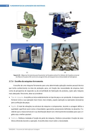 ENG03343 – Processos de Fabricação por Usinagem 2011-1
50 FUNDAMENTOS DA USINAGEM DOS MATERIAIS
(a) (b)
(c) (d)
Figura 3.25 – Máquinas-ferramentas para fresamento: (a) fresadora vertical FRITZ WERNER; (b) fresadora universal
DEB’MAQ (c) fresadora CNC (centro de usinagem) DIMA; (d) hexapod VARIAX (Universidade de Nottingham)
3.7.4 Escolha da máquina-ferramenta
A escolha de uma máquina ferramenta para uma determinada aplicação envolve pessoal técnico
que tenha conhecimento na área de produção, para, em função das necessidades da empresa, bem
como da perspectiva de expansão ou da versatilidade de fabricação de produtos, optar pela máquina
mais adequada. Para tanto, deve-se considerar:
• Tipo de máquina. A escolha se inicia evidentemente no tipo de peça a ser produzida. A máquina deve
fornecer como a sua operação mais trivial, mais simples, aquela operação ou operações necessárias
para confecção das peças.
• Rigidez. O nível de vibrações na estrutura da máquina e componentes, durante a usinagem define a
qualidade superficial assim como a linearidade e geometria previamente definidas no desenho. É e-
vidente que a massa estrutural e sua distribuição devem ser criteriosamente estudadas para que a ri-
gidez seja a melhor possível.
• Potência. Potência instalada é função do porte da máquina. Potência consumida é função da resis-
tência oferecida durante a operação. A escolha deve recair sobre a necessidade.
 