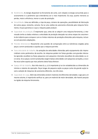 Prof. Dr. André João de Souza
51FUNDAMENTOS DA USINAGEM DOS MATERIAIS
• Rendimento. A energia disponível na ferramenta de corte, com relação à energia consumida para o
acionamento é o parâmetro que entendemos ser o mais importante. Ou seja, quanto menores as
perdas, maior a eficiência, menor o custo de produção.
• Versatilidade. Uma vez definidos, o tipo de peça, número de operações, possibilidade de fabricação
de outras peças, tamanho, volume, faz-se uma análise da autonomia oferecida pela máquina ferra-
menta. O que queremos e o que a máquina pode produzir.
• Capacidade de produção. É importante que, antes de se adquirir uma máquina-ferramenta, o inte-
ressado tenha os dados relativos a velocidade de produção desejada nas várias etapas de crescimen-
to da indústria para comparar com os limites máximos de produção oferecidos pela máquina, inclusi-
ve com possíveis adaptações.
• Precisão dimensional. Novamente uma questão de comparação entre as tolerâncias exigidas pelas
peças a serem produzidas e aquelas que a máquina permite.
• Faixa velocidade de trabalho. As variações de velocidades oferecidas pelo equipamento são impres-
cindíveis como parâmetros de escolha. As máquinas podem ter faixas grandes com grandes interva-
los (grandes escalões) ou faixas pequenas com pequenos intervalos (escalões) de velocidades ou vi-
ce-versa. Se as peças a serem produzidas exigem baixas velocidades com pequenas variações, a esco-
lha recai sobre aquela que mais próximo desta faixa oferecer.
• Espaço útil de trabalho. Nos três eixos (x, y, z) é importante já se ter estabelecidas as dimensões de
mínimo e máximo de operação. Peças longas de pequena seção ou peças curtas de grande seção le-
vam a seleção de máquinas de autonomia diferente, nos três eixos.
• Capacidade de carga. Além das dimensões existem materiais de diferentes densidades. Logo para um
mesmo volume, é importante verificar se, para um material de maior densidade, não haverá prejuízo
na rigidez da máquina-ferramenta.
 
