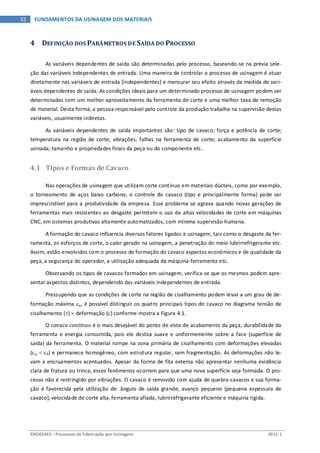 ENG03343 – Processos de Fabricação por Usinagem 2011-1
52 FUNDAMENTOS DA USINAGEM DOS MATERIAIS
4 DEFINIÇÃO DOS PARÂMETROS DE SAÍDA DO PROCESSO
As variáveis dependentes de saída são determinadas pelo processo, baseando-se na prévia sele-
ção das variáveis independentes de entrada. Uma maneira de controlar o processo de usinagem é atuar
diretamente nas variáveis de entrada (independentes) e mensurar seu efeito através da medida de vari-
áveis dependentes de saída. As condições ideais para um determinado processo de usinagem podem ser
determinadas com um melhor aproveitamento da ferramenta de corte e uma melhor taxa de remoção
de material. Desta forma, a pessoa responsável pelo controle da produção trabalha na supervisão destas
variáveis, usualmente indiretas.
As variáveis dependentes de saída importantes são: tipo de cavaco; força e potência de corte;
temperatura na região de corte; vibrações; falhas na ferramenta de corte; acabamento da superfície
usinada; tamanho e propriedades finais da peça ou do componente etc..
4.1 Tipos e Formas de Cavaco
Nas operações de usinagem que utilizam corte contínuo em materiais dúcteis, como por exemplo,
o torneamento de aços baixo carbono, o controle do cavaco (tipo e principalmente forma) pode ser
imprescindível para a produtividade da empresa. Esse problema se agrava quando novas gerações de
ferramentas mais resistentes ao desgaste permitem o uso de altas velocidades de corte em máquinas
CNC, em sistemas produtivos altamente automatizados, com mínima supervisão humana.
A formação do cavaco influencia diversos fatores ligados à usinagem, tais como o desgaste da fer-
ramenta, os esforços de corte, o calor gerado na usinagem, a penetração do meio lubrirrefrigerante etc.
Assim, estão envolvidos com o processo de formação do cavaco aspectos econômicos e de qualidade da
peça, a segurança do operador, a utilização adequada da máquina-ferramenta etc.
Observando os tipos de cavacos formados em usinagem, verifica-se que os mesmos podem apre-
sentar aspectos distintos, dependendo das variáveis independentes de entrada.
Pressupondo que as condições de corte na região de cisalhamento podem levar a um grau de de-
formação máxima εo, é possível distinguir os quatro principais tipos do cavaco no diagrama tensão de
cisalhamento (τ) × deformação (ε) conforme mostra a Figura 4.1.
O cavaco contínuo é o mais desejável do ponto de vista de acabamento da peça, durabilidade da
ferramenta e energia consumida, pois ele desliza suave e uniformemente sobre a face (superfície de
saída) da ferramenta. O material rompe na zona primária de cisalhamento com deformações elevadas
(εo < εP) e permanece homogêneo, com estrutura regular, sem fragmentação. As deformações não le-
vam a encruamentos acentuados. Apesar da forma de fita externa não apresentar nenhuma evidência
clara de fratura ou trinca, esses fenômenos ocorrem para que uma nova superfície seja formada. O pro-
cesso não é restringido por vibrações. O cavaco é removido com ajuda de quebra-cavacos e sua forma-
ção é favorecida pela utilização de: ângulo de saída grande, avanço pequeno (pequena espessura de
cavaco), velocidade de corte alta, ferramenta afiada, lubrirrefrigerante eficiente e máquina rígida.
 