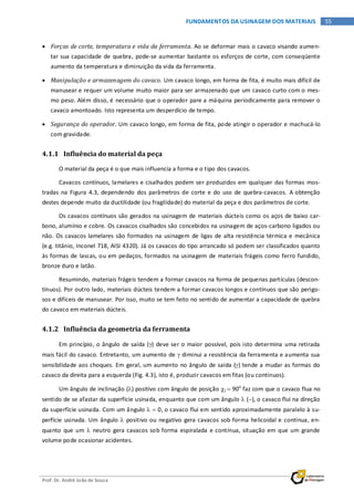 Prof. Dr. André João de Souza
55FUNDAMENTOS DA USINAGEM DOS MATERIAIS
• Forças de corte, temperatura e vida da ferramenta. Ao se deformar mais o cavaco visando aumen-
tar sua capacidade de quebra, pode-se aumentar bastante os esforços de corte, com conseqüente
aumento da temperatura e diminuição da vida da ferramenta.
• Manipulação e armazenagem do cavaco. Um cavaco longo, em forma de fita, é muito mais difícil de
manusear e requer um volume muito maior para ser armazenado que um cavaco curto com o mes-
mo peso. Além disso, é necessário que o operador pare a máquina periodicamente para remover o
cavaco amontoado. Isto representa um desperdício de tempo.
• Segurança do operador. Um cavaco longo, em forma de fita, pode atingir o operador e machucá-lo
com gravidade.
4.1.1 Influência do material da peça
O material da peça é o que mais influencia a forma e o tipo dos cavacos.
Cavacos contínuos, lamelares e cisalhados podem ser produzidos em qualquer das formas mos-
tradas na Figura 4.3, dependendo dos parâmetros de corte e do uso de quebra-cavacos. A obtenção
destes depende muito da ductilidade (ou fragilidade) do material da peça e dos parâmetros de corte.
Os cavacos contínuos são gerados na usinagem de materiais dúcteis como os aços de baixo car-
bono, alumínio e cobre. Os cavacos cisalhados são concebidos na usinagem de aços-carbono ligados ou
não. Os cavacos lamelares são formados na usinagem de ligas de alta resistência térmica e mecânica
(e.g. titânio, Inconel 718, AISI 4320). Já os cavacos do tipo arrancado só podem ser classificados quanto
às formas de lascas, ou em pedaços, formados na usinagem de materiais frágeis como ferro fundido,
bronze duro e latão.
Resumindo, materiais frágeis tendem a formar cavacos na forma de pequenas partículas (descon-
tínuos). Por outro lado, materiais dúcteis tendem a formar cavacos longos e contínuos que são perigo-
sos e difíceis de manusear. Por isso, muito se tem feito no sentido de aumentar a capacidade de quebra
do cavaco em materiais dúcteis.
4.1.2 Influência da geometria da ferramenta
Em princípio, o ângulo de saída (γ) deve ser o maior possível, pois isto determina uma retirada
mais fácil do cavaco. Entretanto, um aumento de γ diminui a resistência da ferramenta e aumenta sua
sensibilidade aos choques. Em geral, um aumento no ângulo de saída (γ) tende a mudar as formas do
cavaco da direita para a esquerda (Fig. 4.3), isto é, produzir cavacos em fitas (ou contínuos).
Um ângulo de inclinação (λ) positivo com ângulo de posição χr = 90o
faz com que o cavaco flua no
sentido de se afastar da superfície usinada, enquanto que com um ângulo λ (−), o cavaco flui na direção
da superfície usinada. Com um ângulo λ = 0, o cavaco flui em sentido aproximadamente paralelo à su-
perfície usinada. Um ângulo λ positivo ou negativo gera cavacos sob forma helicoidal e contínua, en-
quanto que um λ neutro gera cavacos sob forma espiralada e contínua, situação em que um grande
volume pode ocasionar acidentes.
 