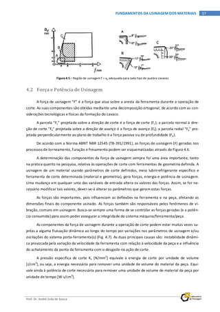 Prof. Dr. André João de Souza
57FUNDAMENTOS DA USINAGEM DOS MATERIAIS
Figura 4.5 – Região de usinagem f × ap adequada para cada tipo de quebra-cavacos
4.2 Força e Potência de Usinagem
A força de usinagem “F” é a força que atua sobre a aresta da ferramenta durante a operação de
corte. As suas componentes são obtidas mediante uma decomposição ortogonal, de acordo com as con-
siderações tecnológicas e físicas da formação do cavaco.
A parcela “Fz” projetada sobre a direção de corte é a força de corte (Fc); a parcela normal à dire-
ção de corte “Fx” projetada sobre a direção de avanço é a força de avanço (Ff); a parcela radial “Fy” pro-
jetada perpendicularmente ao plano de trabalho é a força passiva ou de profundidade (Fp).
De acordo com a Norma ABNT NBR 12545 (TB-391/1991), as forças de usinagem (F) geradas nos
processos de torneamento, furação e fresamento podem ser esquematizadas através da Figura 4.6.
A determinação das componentes da força de usinagem sempre foi uma área importante, tanto
na prática quanto na pesquisa, relativa às operações de corte com ferramentas de geometria definida. A
usinagem de um material usando parâmetros de corte definidos, meio lubrirrefrigerante específico e
ferramenta de corte determinada (material e geometria), gera forças, energia e potência de usinagem.
Uma mudança em qualquer uma das variáveis de entrada altera os valores das forças. Assim, se for ne-
cessário modificar tais valores, dever-se-á alterar os parâmetros que geram estas forças.
As forças são importantes, pois influenciam as deflexões na ferramenta e na peça, afetando as
dimensões finais do componente usinado. As forças também são responsáveis pelos fenômenos de vi-
bração, comuns em usinagem. Busca-se sempre uma forma de se controlar as forças geradas (e a potên-
cia consumida) para assim poder assegurar a integridade do sistema máquina/ferramenta/peça.
As componentes da força de usinagem durante a operação de corte podem estar muitas vezes su-
jeitas a alguma flutuação dinâmica ao longo do tempo por variações nos parâmetros de usinagem e/ou
oscilações do sistema porta-ferramenta(s) (Fig. 4.7). As duas principais causas são: instabilidade dinâmi-
ca provocada pela variação da velocidade da ferramenta com relação à velocidade da peça e a influência
do achatamento da ponta da ferramenta com o desgaste na ação de corte.
A pressão específica de corte Ks [N/mm2
] equivale à energia de corte por unidade de volume
[J/cm3
], ou seja, a energia necessária para remover uma unidade de volume do material da peça. Equi-
vale ainda à potência de corte necessária para remover uma unidade de volume de material da peça por
unidade de tempo [W⋅s/cm3
].
 