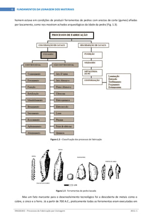 ENG03343 – Processos de Fabricação por Usinagem 2011-1
6 FUNDAMENTOS DA USINAGEM DOS MATERIAIS
homem estava em condições de produzir ferramentas de pedras com arestas de corte (gumes) afiadas
por lascamento, como nos mostram achados arqueológicos da idade da pedra (Fig. 1.3).
Figura 1.2 – Classificação dos processos de fabricação
Figura 1.3 - Ferramentas de pedra lascada
Mas um fato marcante para o desenvolvimento tecnológico foi a descoberta de metais como o
cobre, o zinco e o ferro. Já a partir de 700 A.C., praticamente todas as ferramentas eram executadas em
 