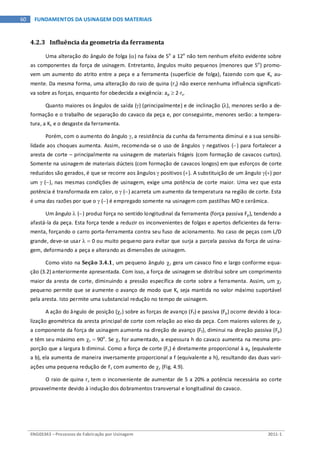 ENG03343 – Processos de Fabricação por Usinagem 2011-1
60 FUNDAMENTOS DA USINAGEM DOS MATERIAIS
4.2.3 Influência da geometria da ferramenta
Uma alteração do ângulo de folga (α) na faixa de 5o
a 12o
não tem nenhum efeito evidente sobre
as componentes da força de usinagem. Entretanto, ângulos muito pequenos (menores que 5o
) promo-
vem um aumento do atrito entre a peça e a ferramenta (superfície de folga), fazendo com que Ks au-
mente. Da mesma forma, uma alteração do raio de quina (rε) não exerce nenhuma influência significati-
va sobre as forças, enquanto for obedecida a exigência: ap ≥ 2⋅rε.
Quanto maiores os ângulos de saída (γ) (principalmente) e de inclinação (λ), menores serão a de-
formação e o trabalho de separação do cavaco da peça e, por conseguinte, menores serão: a tempera-
tura, a Ks e o desgaste da ferramenta.
Porém, com o aumento do ângulo γ, a resistência da cunha da ferramenta diminui e a sua sensibi-
lidade aos choques aumenta. Assim, recomenda-se o uso de ângulos γ negativos (−) para fortalecer a
aresta de corte – principalmente na usinagem de materiais frágeis (com formação de cavacos curtos).
Somente na usinagem de materiais dúcteis (com formação de cavacos longos) em que esforços de corte
reduzidos são gerados, é que se recorre aos ângulos γ positivos (+). A substituição de um ângulo γ(+) por
um γ (−), nas mesmas condições de usinagem, exige uma potência de corte maior. Uma vez que esta
potência é transformada em calor, o γ (−) acarreta um aumento da temperatura na região de corte. Esta
é uma das razões por que o γ (−) é empregado somente na usinagem com pastilhas MD e cerâmica.
Um ângulo λ (−) produz força no sentido longitudinal da ferramenta (força passiva Fp), tendendo a
afastá-la da peça. Esta força tende a reduzir os inconvenientes de folgas e apertos deficientes da ferra-
menta, forçando o carro porta-ferramenta contra seu fuso de acionamento. No caso de peças com L/D
grande, deve-se usar λ = 0 ou muito pequeno para evitar que surja a parcela passiva da força de usina-
gem, deformando a peça e alterando as dimensões de usinagem.
Como visto na Seção 3.4.1, um pequeno ângulo χr gera um cavaco fino e largo conforme equa-
ção (3.2) anteriormente apresentada. Com isso, a força de usinagem se distribui sobre um comprimento
maior da aresta de corte, diminuindo a pressão específica de corte sobre a ferramenta. Assim, um χr
pequeno permite que se aumente o avanço de modo que Ks seja mantida no valor máximo suportável
pela aresta. Isto permite uma substancial redução no tempo de usinagem.
A ação do ângulo de posição (χr) sobre as forças de avanço (Ff) e passiva (Fp) ocorre devido à loca-
lização geométrica da aresta principal de corte com relação ao eixo da peça. Com maiores valores de χr
a componente da força de usinagem aumenta na direção de avanço (Ff), diminui na direção passiva (Fp)
e têm seu máximo em χr = 90o
. Se χr for aumentado, a espessura h do cavaco aumenta na mesma pro-
porção que a largura b diminui. Como a força de corte (Fc) é diretamente proporcional à ap (equivalente
a b), ela aumenta de maneira inversamente proporcional a f (equivalente a h), resultando das duas vari-
ações uma pequena redução de Fc com aumento de χr (Fig. 4.9).
O raio de quina rε tem o inconveniente de aumentar de 5 a 20% a potência necessária ao corte
provavelmente devido à indução dos dobramentos transversal e longitudinal do cavaco.
 